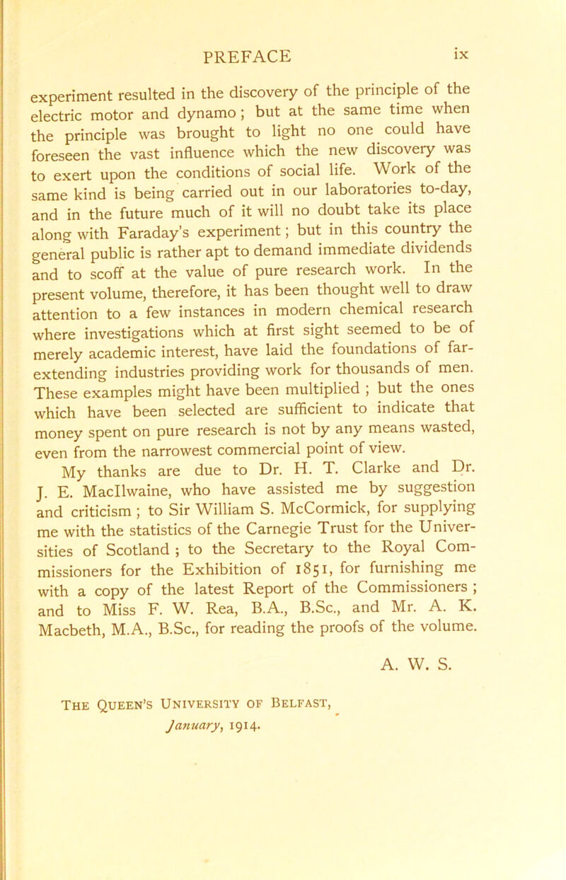 experiment resulted in the discovery of the principle of the electric motor and dynamo ; but at the same time when the principle was brought to light no one could have foreseen the vast influence which the new discovery was to exert upon the conditions of social life. Work of the same kind is being carried out in our laboratories to-day, and in the future much of it will no doubt take its place along with Faraday’s experiment; but in this country the general public is rather apt to demand immediate dividends and to scoff at the value of pure research work. In the present volume, therefore, it has been thought well to draw attention to a few instances in modern chemical research where investigations which at first sight seemed to be of merely academic interest, have laid the foundations of far- extending industries providing work for thousands of men. These examples might have been multiplied ; but the ones which have been selected are sufficient to indicate that money spent on pure research is not by any means wasted, even from the narrowest commercial point of view. My thanks are due to Dr. H. T. Clarke and Dr. J. E. Macllwaine, who have assisted me by suggestion and criticism ; to Sir William S. McCormick, for supplying me with the statistics of the Carnegie Trust for the Univer- sities of Scotland ; to the Secretary to the Royal Com- missioners for the Exhibition of 1851, for furnishing me with a copy of the latest Report of the Commissioners ; and to Miss F. W. Rea, B.A., B.Sc., and Mr. A. K. Macbeth, M.A., B.Sc., for reading the proofs of the volume. A. W. S. The Queen’s University of Belfast, January, 1914.