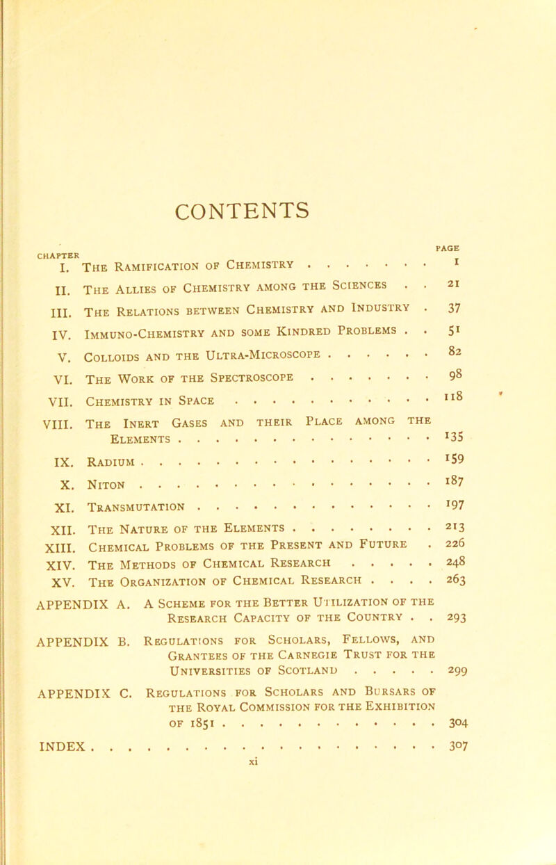 CONTENTS PAGE CHAPTER I. The Ramification of Chemistry 1 II. The Allies of Chemistry among the Sciences . . 21 III. The Relations between Chemistry and Industry . 37 IV. Immuno-Chemistry and some Kindred Problems . . 51 V. Colloids and the Ultra-Microscope 82 VI. The Work of the Spectroscope 98 VII. Chemistry in Space 118 VIII. The Inert Gases and their Place among the Elements IX. Radium J59 X. Niton l87 XI. Transmutation *97 XII. The Nature of the Elements 213 XIII. Chemical Problems of the Present and Future . 226 XIV. The Methods of Chemical Research 248 XV. The Organization of Chemical Research .... 263 APPENDIX A. A Scheme for the Better Utilization of the Research Capacity of the Country . . 293 APPENDIX B. Regulations for Scholars, Fellows, and Grantees of the Carnegie Trust for the Universities of Scotland 299 APPENDIX C. Regulations for Scholars and Bursars of the Royal Commission for the Exhibition of 1851 INDEX XI 304 307