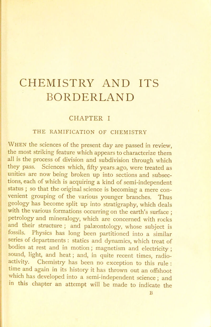 CHEMISTRY AND ITS BORDERLAND CHAPTER I THE RAMIFICATION OF CHEMISTRY When the sciences of the present day are passed in review, the most striking feature which appears to characterize them all is the process of division and subdivision through which they pass. Sciences which, fifty years ago, were treated as unities are now being broken up into sections and subsec- tions, each of which is acquiring a kind of semi-independent status ; so that the original science is becoming a mere con- venient grouping of the various younger branches. Thus geology has become split up into stratigraphy, which deals with the various formations occurring on the earth’s surface ; petrology and mineralogy, which are concerned with rocks and their structure ; and palaeontology, whose subject is fossils. Physics has long been partitioned into a similar series of departments : statics and dynamics, which treat of bodies at rest and in motion ; magnetism and electricity ; sound, light, and heat; and, in quite recent times, radio- activity. Chemistry has been no exception to this rule : time and again in its history it has thrown out an offshoot which has developed into a semi-independent science; and in this chapter an attempt will be made to indicate the B