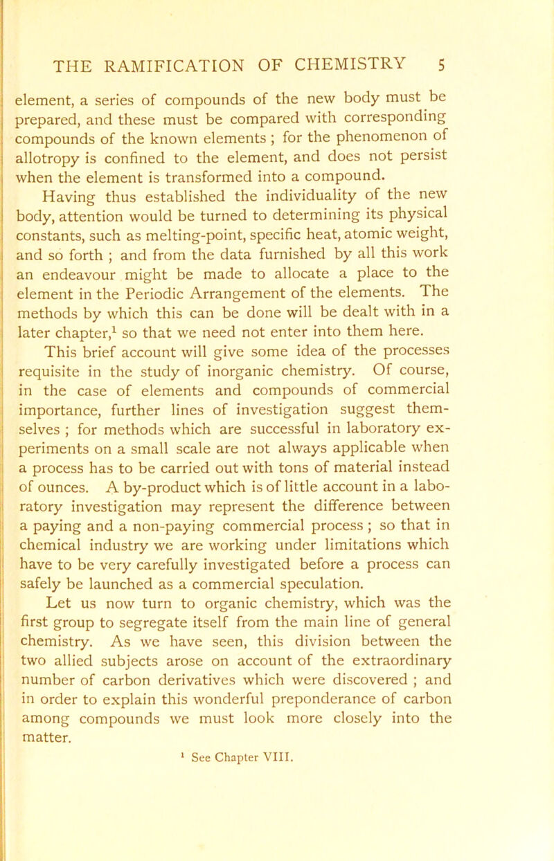 element, a series of compounds of the new body must be prepared, and these must be compared with corresponding compounds of the known elements ; for the phenomenon of allotropy is confined to the element, and does not persist when the element is transformed into a compound. Having thus established the individuality of the new body, attention would be turned to determining its physical constants, such as melting-point, specific heat, atomic weight, and so forth ; and from the data furnished by all this work an endeavour might be made to allocate a place to the element in the Periodic Arrangement of the elements. The methods by which this can be done will be dealt with in a later chapter,1 so that we need not enter into them here. This brief account will give some idea of the processes requisite in the study of inorganic chemistry. Of course, in the case of elements and compounds of commercial importance, further lines of investigation suggest them- selves ; for methods which are successful in laboratory ex- periments on a small scale are not always applicable when a process has to be carried out with tons of material instead of ounces. A by-product which is of little account in a labo- ratory investigation may represent the difference between a paying and a non-paying commercial process ; so that in chemical industry we are working under limitations which have to be very carefully investigated before a process can safely be launched as a commercial speculation. Let us now turn to organic chemistry, which was the first group to segregate itself from the main line of general chemistry. As we have seen, this division between the two allied subjects arose on account of the extraordinary number of carbon derivatives which were discovered ; and in order to explain this wonderful preponderance of carbon among compounds we must look more closely into the matter. 1 See Chapter VIII.