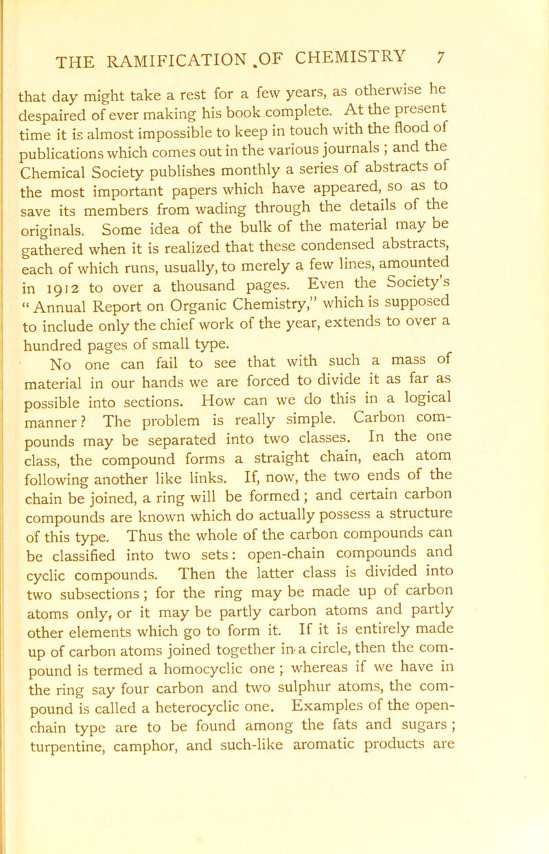 that day might take a rest for a few years, as otherwise he despaired of ever making his book complete. At the present time it is almost impossible to keep in touch with the flood of publications which comes out in the various journals , and the Chemical Society publishes monthly a series of abstracts of the most important papers which have appeared, so as to save its members from wading through the details of the originals. Some idea of the bulk of the material may be gathered when it is realized that these condensed abstracts, each of which runs, usually, to merely a few lines, amounted in 1912 to over a thousand pages. Even the Society s “ Annual Report on Organic Chemistry,” which is supposed to include only the chief work of the year, extends to over a hundred pages of small type. No one can fail to see that with such a mass of material in our hands we are forced to divide it as far as possible into sections. How can we do this in a logical manner ? The problem is really simple. Carbon com- pounds may be separated into two classes. In the one class, the compound forms a straight chain, each atom following another like links. If, now, the two ends of the chain be joined, a ring will be formed; and certain carbon compounds are known which do actually possess a structure of this type. Thus the whole of the carbon compounds can be classified into two sets: open-chain compounds and cyclic compounds. Then the latter class is divided into two subsections; for the ring may be made up of carbon atoms only, or it may be partly carbon atoms and partly other elements which go to form it. If it is entirely made up of carbon atoms joined together in a circle, then the com- pound is termed a homocyclic one ; whereas if we have in the ring say four carbon and two sulphur atoms, the com- pound is called a heterocyclic one. Examples of the open- chain type are to be found among the fats and sugars ; turpentine, camphor, and such-like aromatic products are