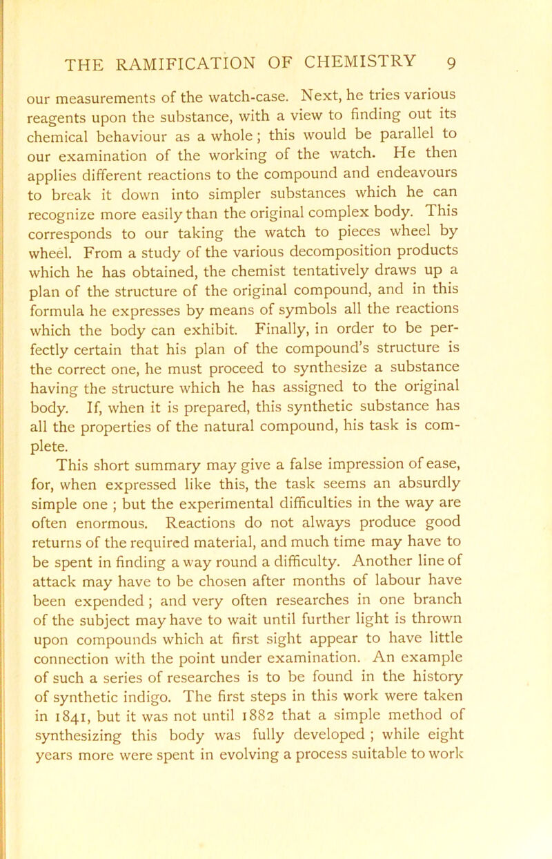 our measurements of the watch-case. Next, he tries various reagents upon the substance, with a view to finding out its chemical behaviour as a whole; this would be parallel to our examination of the working of the watch. He then applies different reactions to the compound and endeavours to break it down into simpler substances which he can recognize more easily than the original complex body. This corresponds to our taking the watch to pieces wheel by wheel. From a study of the various decomposition products which he has obtained, the chemist tentatively draws up a plan of the structure of the original compound, and in this formula he expresses by means of symbols all the reactions which the body can exhibit. Finally, in order to be per- fectly certain that his plan of the compound’s structure is the correct one, he must proceed to synthesize a substance having the structure which he has assigned to the original body. If, when it is prepared, this synthetic substance has all the properties of the natural compound, his task is com- plete. This short summary may give a false impression of ease, for, when expressed like this, the task seems an absurdly simple one ; but the experimental difficulties in the way are often enormous. Reactions do not always produce good returns of the required material, and much time may have to be spent in finding a way round a difficulty. Another line of attack may have to be chosen after months of labour have been expended ; and very often researches in one branch of the subject may have to wait until further light is thrown upon compounds which at first sight appear to have little connection with the point under examination. An example of such a series of researches is to be found in the history of synthetic indigo. The first steps in this work were taken in 1841, but it was not until 1882 that a simple method of synthesizing this body was fully developed ; while eight years more were spent in evolving a process suitable to work