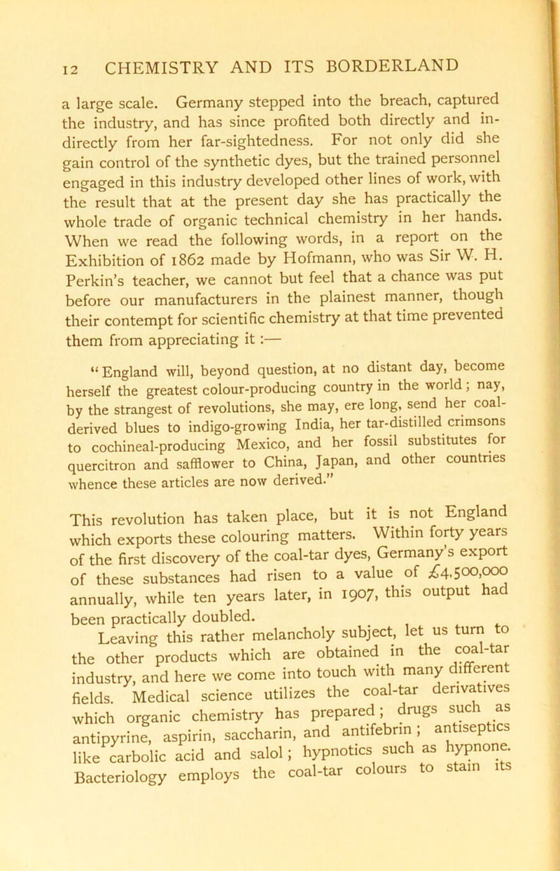 a large scale. Germany stepped into the breach, captured the industry, and has since profited both directly and in- directly from her far-sightedness. For not only did she gain control of the synthetic dyes, but the trained personnel engaged in this industry developed other lines of work, with the result that at the present day she has practically the whole trade of organic technical chemistry in her hands. When we read the following words, in a report on the Exhibition of 1862 made by Hofmann, who was Sir W. H. Perkin’s teacher, we cannot but feel that a chance was put before our manufacturers in the plainest manner, though their contempt for scientific chemistry at that time prevented them from appreciating it:— “ England will, beyond question, at no distant day, become herself the greatest colour-producing country in the world; nay, by the strangest of revolutions, she may, ere long, send her coal- derived blues to indigo-growing India, her tar-distilled crimsons to cochineal-producing Mexico, and her fossil substitutes for quercitron and safflower to China, Japan, and other countries whence these articles are now derived.” This revolution has taken place, but it is not England which exports these colouring matters. Within forty years of the first discovery of the coal-tar dyes, Germany’s export of these substances had risen to a value of £4,500,000 annually, while ten years later, in 1907, this output had been practically doubled. Leaving this rather melancholy subject, let us turn o the other products which are obtained in the c°al'ta^ industry, and here we come into touch with many different fields. Medical science utilizes the coal-tar derivatives which organic chemistry has prepared; drugs such as antipyrine, aspirin, saccharin, and antifebrm , antisep tcs like carbolic acid and salol; hypnotics such as hypnone. Bacteriology employs the coal-tar colours to s am 1 s