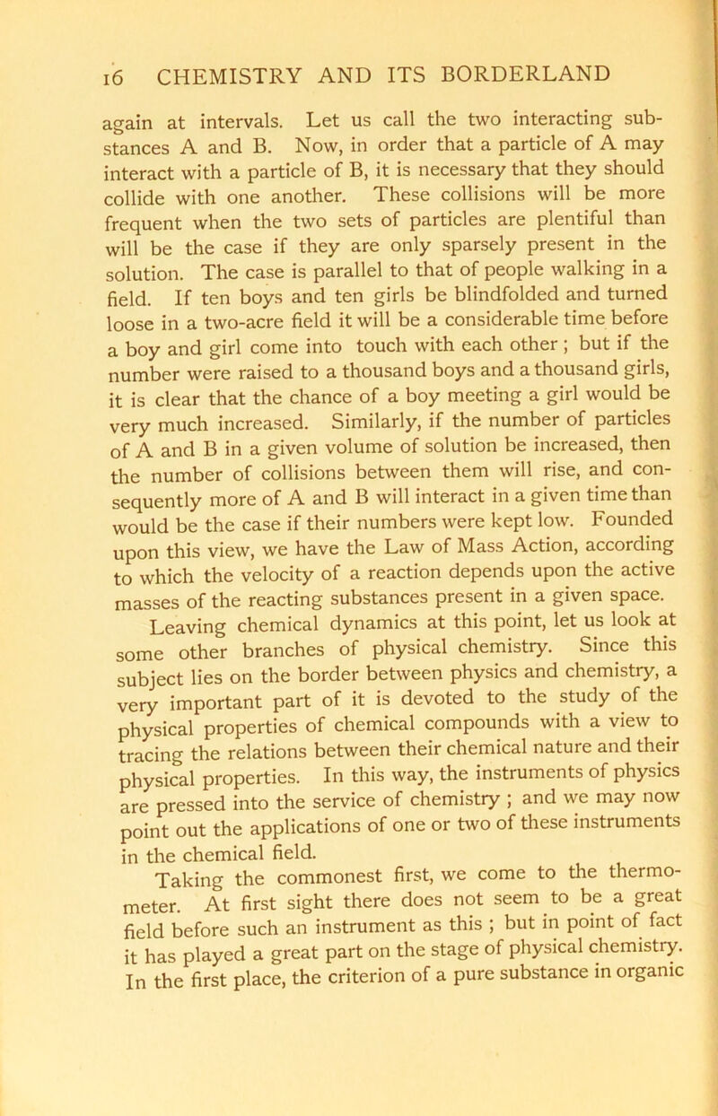 again at intervals. Let us call the two interacting sub- stances A and B. Now, in order that a particle of A may interact with a particle of B, it is necessary that they should collide with one another. These collisions will be more frequent when the two sets of particles are plentiful than will be the case if they are only sparsely present in the solution. The case is parallel to that of people walking in a field. If ten boys and ten girls be blindfolded and turned loose in a two-acre field it will be a considerable time before a boy and girl come into touch with each other ; but if the number were raised to a thousand boys and a thousand girls, it is clear that the chance of a boy meeting a girl would be very much increased. Similarly, if the number of particles of A and B in a given volume of solution be increased, then the number of collisions between them will rise, and con- sequently more of A and B will interact in a given time than would be the case if their numbers were kept low. Founded upon this view, we have the Law of Mass Action, according to which the velocity of a reaction depends upon the active masses of the reacting substances present in a given space. Leaving chemical dynamics at this point, let us look at some other branches of physical chemistry. Since this subject lies on the border between physics and chemistry, a very important part of it is devoted to the study of the physical properties of chemical compounds with a view to tracing the relations between their chemical nature and their physical properties. In this way, the instruments of physics are pressed into the service of chemistry ; and we may now point out the applications of one or two of these instruments in the chemical field. Taking the commonest first, we come to the thermo- meter. At first sight there does not seem to be a great field before such an instrument as this ; but in point of fact it has played a great part on the stage of physical chemistry. In the first place, the criterion of a pure substance in organic