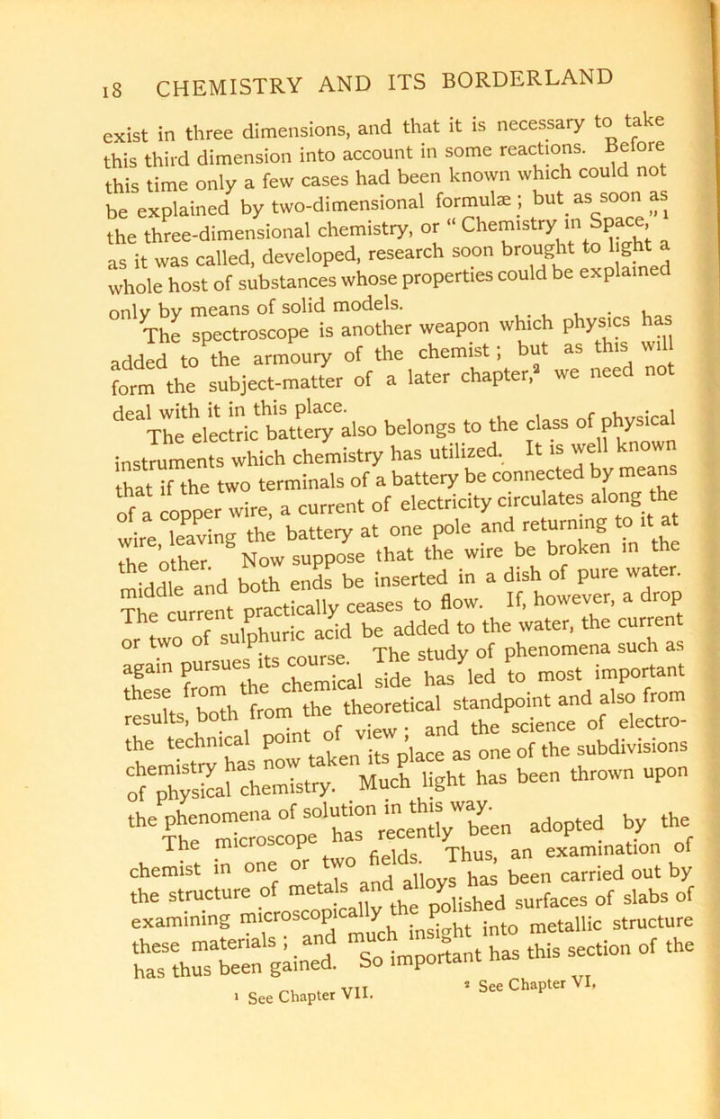 exist in three dimensions, and that it is necessary to take this third dimension into account in some reactions. Belore this time only a few cases had been known which could not be explained by two-dimensional formulae; but m soon as the three-dimensional chemistry, or “ Chemistry m Space as it was called, developed, research soon brought to light a whole host of substances whose properties could be explain only by means of solid models. The spectroscope is another weapon which physics has added to the armoury of the chemist; but as is form the subject-matter of a later chapter. we need not deaThe electric battery also belongs to the class of physical instruments which chemistry has utilized, It is well known hatTthe two terminals of a battery be connected by means of a copper wire, a current of electricity circulates along the wire leaving the battery at one pole and returning to it at T^'o he ” N0W suppose .hat the wire be broken in he ..r h both ends be inserted in a dish of pure water. The current practically ceases to flow. If, however, a drop The current P . id be added to the water, the current againpursues its course. The study of the technical point of vie , ^ ^ ^ ^ subdivisions of^rys^af chemistry.6' Much light has been thrown upon ^TheH^croscop^ha^r^ent^been adopted by the The m P ld Thus an examination of chemist in one been carried out by the structure of metals an * surfaces of slabs of examining microscopicMly h p metallic structure r rSW Solm^nt has this section of the . vtt s See Chapter VI,