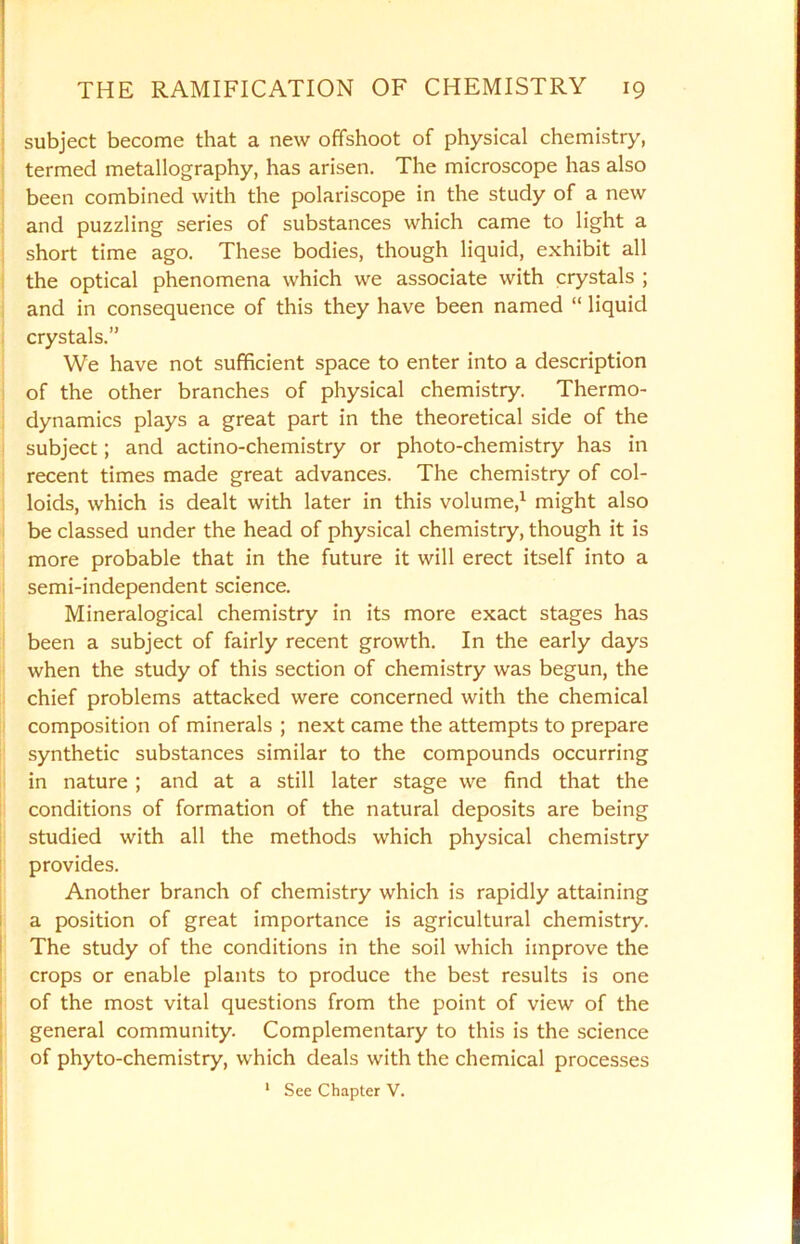 subject become that a new offshoot of physical chemistry, termed metallography, has arisen. The microscope has also been combined with the polariscope in the study of a new and puzzling series of substances which came to light a short time ago. These bodies, though liquid, exhibit all the optical phenomena which we associate with crystals ; and in consequence of this they have been named “ liquid crystals.” We have not sufficient space to enter into a description of the other branches of physical chemistry. Thermo- dynamics plays a great part in the theoretical side of the subject; and actino-chemistry or photo-chemistry has in recent times made great advances. The chemistry of col- loids, which is dealt with later in this volume,1 might also be classed under the head of physical chemistry, though it is more probable that in the future it will erect itself into a semi-independent science. Mineralogical chemistry in its more exact stages has been a subject of fairly recent growth. In the early days when the study of this section of chemistry was begun, the chief problems attacked were concerned with the chemical composition of minerals ; next came the attempts to prepare synthetic substances similar to the compounds occurring in nature ; and at a still later stage we find that the conditions of formation of the natural deposits are being studied with all the methods which physical chemistry provides. Another branch of chemistry which is rapidly attaining a position of great importance is agricultural chemistry. The study of the conditions in the soil which improve the crops or enable plants to produce the best results is one of the most vital questions from the point of view of the general community. Complementary to this is the science of phyto-chemistry, which deals with the chemical processes