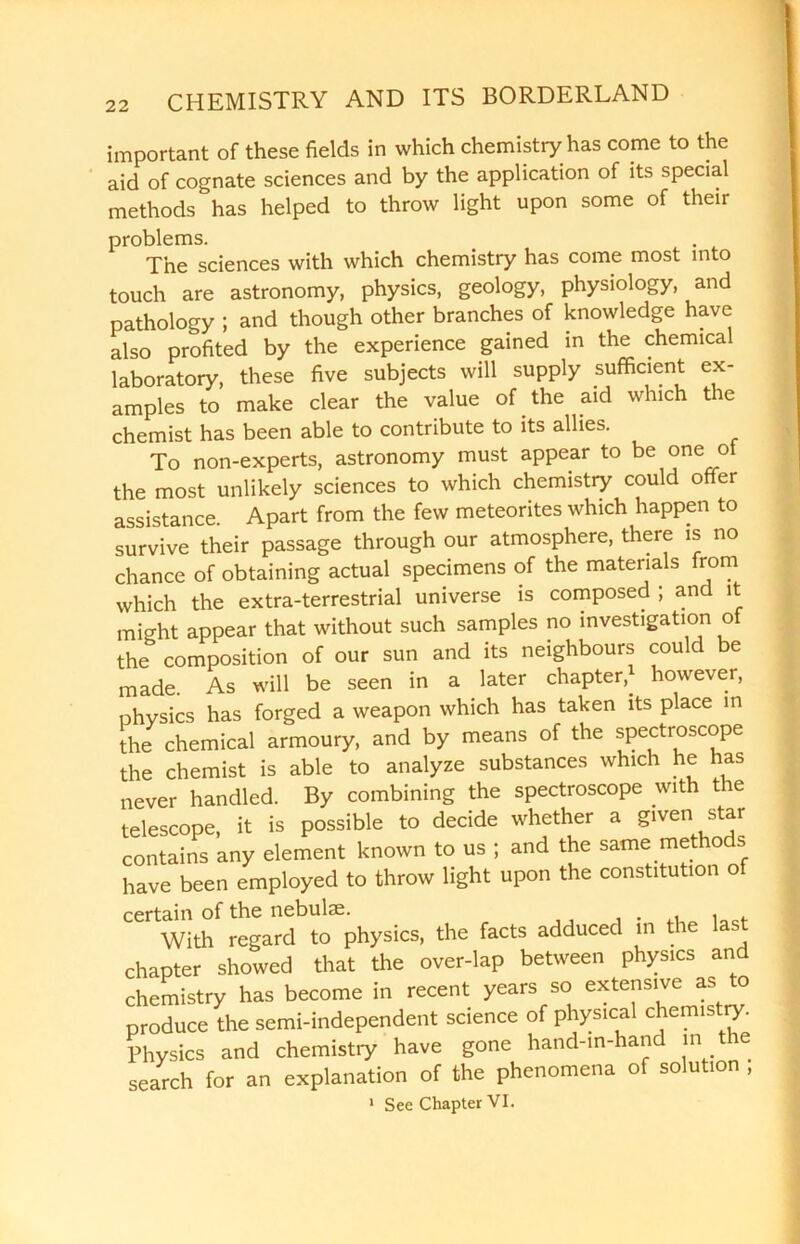 important of these fields in which chemistry has come to the aid of cognate sciences and by the application of its special methods has helped to throw light upon some of their problems. . The sciences with which chemistry has come most into touch are astronomy, physics, geology, physiology, and pathology ; and though other branches of knowledge have also profited by the experience gained in the chemical laboratory, these five subjects will supply sufficient ex- amples to make clear the value of the aid which the chemist has been able to contribute to its allies. To non-experts, astronomy must appear to be one of the most unlikely sciences to which chemistry could offer assistance. Apart from the few meteorites which happen to survive their passage through our atmosphere, there is no chance of obtaining actual specimens of the materials from which the extra-terrestrial universe is composed ; and it might appear that without such samples no investigation of the composition of our sun and its neighbours could be made. As will be seen in a later chapter,* however, physics has forged a weapon which has taken its place in the chemical armoury, and by means of the spectroscope the chemist is able to analyze substances which he has never handled. By combining the spectroscope with the telescope, it is possible to decide whether a given star contains any element known to us ; and the same methods have been employed to throw light upon the constitution of certain of the nebulae. With regard to physics, the facts adduced in the last chapter showed that the over-lap between physics and chemistry has become in recent years so extensive as to produce the semi-independent science of physical chemistry. Physics and chemistry have gone hand-in-hand in the search for an explanation of the phenomena of solution,