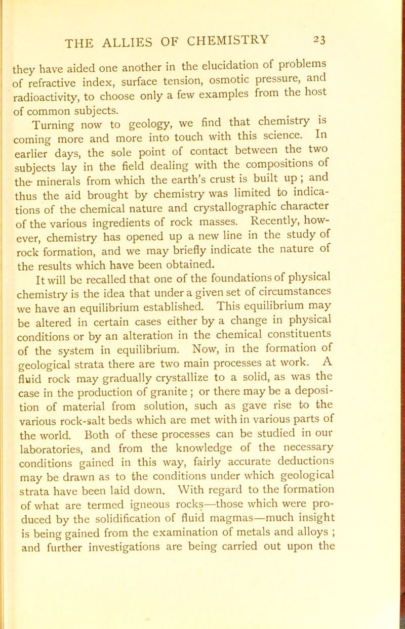 they have aided one another in the elucidation of problems of refractive index, surface tension, osmotic pressure, and radioactivity, to choose only a few examples from the host of common subjects. Turning now to geology, we find that chemistry is coming more and more into touch with this science. In earlier days, the sole point of contact between the two subjects lay in the field dealing with the compositions of the- minerals from which the earth’s crust is built up , and thus the aid brought by chemistry was limited to indica- tions of the chemical nature and crystallographic character of the various ingredients of rock masses. Recently, how- ever, chemistry has opened up a new line in the study of rock formation, and we may briefly indicate the nature of the results which have been obtained. It will be recalled that one of the foundations of physical chemistry is the idea that under a given set of circumstances we have an equilibrium established. This equilibrium may be altered in certain cases either by a change in physical conditions or by an alteration in the chemical constituents of the system in equilibrium. Now, in the formation of geological strata there are two main processes at work. A fluid rock may gradually crystallize to a solid, as was the case in the production of granite ; or there may be a deposi- tion of material from solution, such as gave rise to the various rock-salt beds which are met with in various parts of the world. Both of these processes can be studied in out- laboratories, and from the knowledge of the necessary conditions gained in this way, fairly accurate deductions may be drawn as to the conditions under which geological strata have been laid down. With regard to the formation of what are termed igneous rocks—those which were pro- duced by the solidification of fluid magmas—much insight is being gained from the examination of metals and alloys ; and further investigations are being carried out upon the