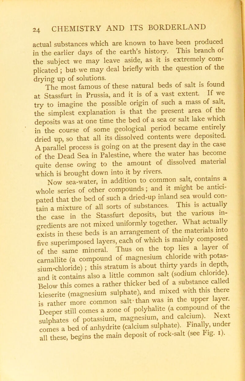 actual substances which are known to have been produced in the earlier days of the earth’s history. This branch of the subject we may leave aside, as it is extremely com- plicated ; but we may deal briefly with the question of the drying up of solutions. The most famous of these natural beds of salt is found at Stassfurt in Prussia, and it is of a vast extent. If we try to imagine the possible origin of such a mass of salt, the simplest explanation is that the present area of the deposits was at one time the bed of a sea or salt lake which in the course of some geological period became entirely dried up, so that all its dissolved contents were deposited. A parallel process is going on at the present day in the case of the Dead Sea in Palestine, where the water has become quite dense owing to the amount of dissolved material which is brought down into it by rivers. Now sea-water, in addition to common salt, contains a whole series of other compounds ; and it might be antici- pated that the bed of such a dried-up inland sea would con- tain a mixture of all sorts of substances. This is actually the case in the Stassfurt deposits, but the various in- gredients are not mixed uniformly together. What actually exists in these beds is an arrangement of the materials into five superimposed layers, each of which is mainly composed of the same mineral. Thus on the top lies a layer of carnallite (a compound of magnesium chloride with potas- sium-chloride) ; this stratum is about thirty yards in depth, and it contains also a little common salt (sodium chloride) Below this comes a rather thicker bed of a substance called kieserite (magnesium sulphate), and mixed with this there is rather more common salt-than was in the upper layer. Deeper still comes a zone of polyhalite (a compound of the sulphates of potassium, magnesium, and calcium Next comes a bed of anhydrite (calcium sulphate) Finally, under all these, begins the main deposit of rock-salt (see Fig. i).