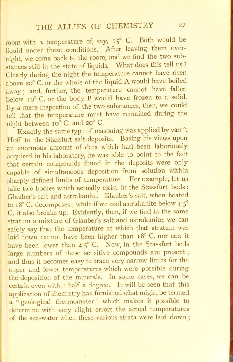 room with a temperature of, say, 15° C. Both would be liquid under these conditions. After leaving them over- night, we come back to the room, and we find the two sub- stances still in the state of liquids. What does this tell us ? Clearly during the night the temperature cannot have risen above 20° C. or the whole of the liquid A would have boiled away; and, further, the temperature cannot have fallen below io° C. or the body B would have frozen to a solid. By a mere inspection of the two substances, then, we could tell that the temperature must have remained during the night between io° C. and 20° C. Exactly the same type of reasoning was applied by van t Hoff to the Stassfurt salt-deposits. Basing his views upon an enormous amount of data which had been laboriously acquired in his laboratory, he was able to point to the fact that certain compounds found in the deposits were only capable of simultaneous deposition from solution within sharply defined limits of temperature. For example, let us take two bodies which actually exist in the Stassfurt beds: Glauber’s salt and astrakanite. Glauber’s salt, when heated to 18° C., decomposes ; while if we cool astrakanite below 4'5° C. it also breaks up. Evidently, then, if we find in the same stratum a mixture of Glauber’s salt and astrakanite, we can safely say that the temperature at which that stratum was laid down cannot have been higher than 18° C. nor can it have been lower than 4-5° C. Now, in the Stassfurt beds large numbers of these sensitive compounds are present; and thus it becomes easy to trace very narrow limits for the upper and lower temperatures which were possible during the deposition of the minerals. In some cases, we can be certain even within half a degree. It will be seen that this application of chemistry has furnished what might be termed a “ geological thermometer ’’ which makes it possible to determine with very slight errors the actual temperatures of the sea-water when these various strata were laid down ;