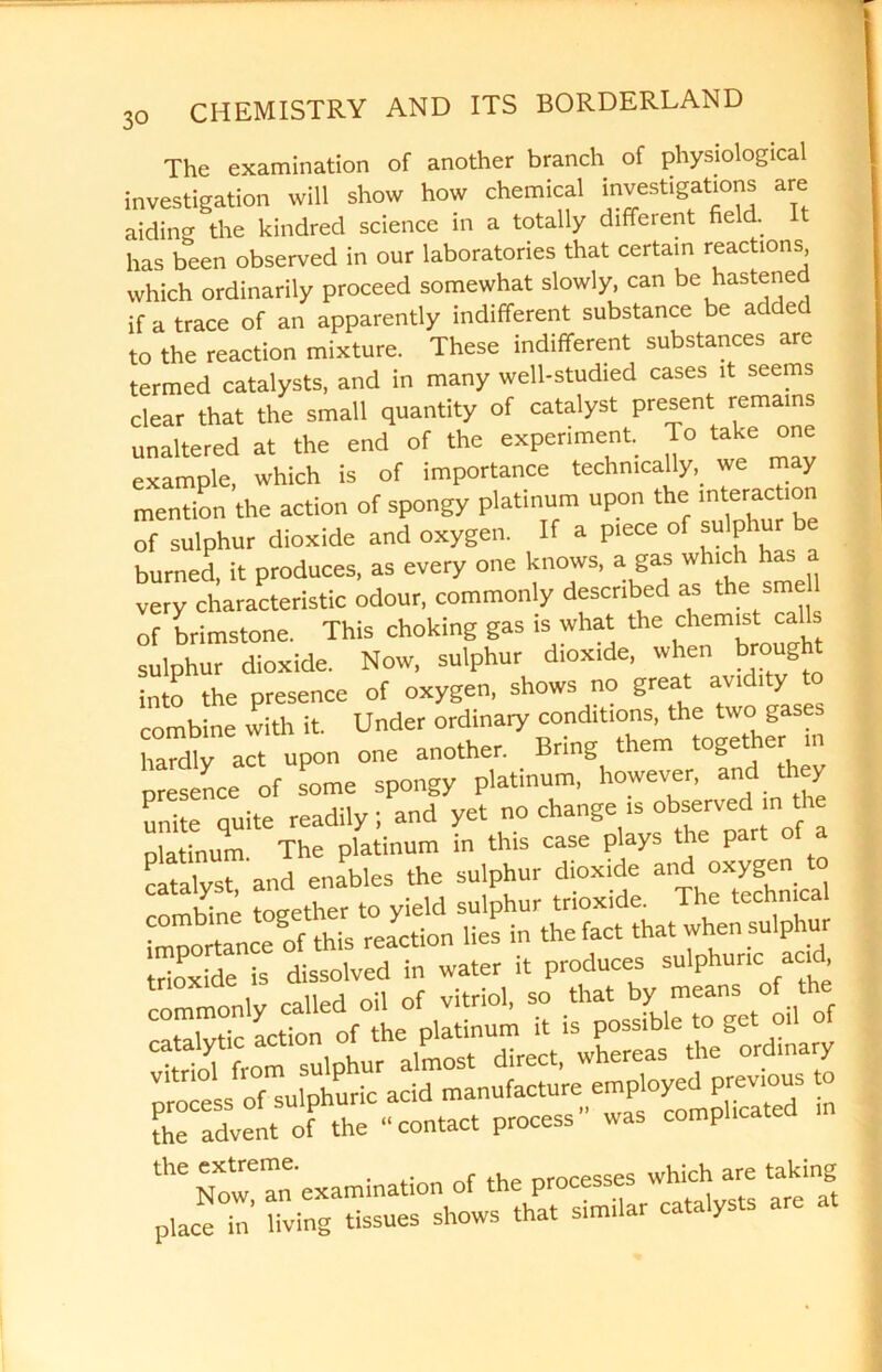 The examination of another branch of physiological investigation will show how chemical investigations are aiding the kindred science in a totally different fie . has been observed in our laboratories that certain reactions which ordinarily proceed somewhat slowly, can be hastened if a trace of an apparently indifferent substance be added to the reaction mixture. These indifferent substances are termed catalysts, and in many well-studied cases it seems clear that the small quantity of catalyst present remains unaltered at the end of the experiment, lo take one example, which is of importance technically, we may mention the action of spongy platinum upon the fraction of sulphur dioxide and oxygen. If a piece of sulph burned, it produces, as every one knows, a gas which has very characteristic odour, commonly described as thesme of brimstone. This choking gas is what the chemist calls sulphur dioxide. Now, sulphur dioxide, when brought into the presence of oxygen, shows no great avidity to combine with it. Under ordinary conditions, the two gases hardly act upon one another. Bring them together in presence of some spongy platinum, however, and they unite quite readily; and yet no change is observed in t platinum. The platinum in this case plays the part catalyst and enables the sulphur dioxide and oxygen to combine together to yield sulphur trioxide^ The technical fhe advent of the “contact process” was comphcated m ^ Now! an examination of the processes which are taking place in living tissues shows that similar ca a y