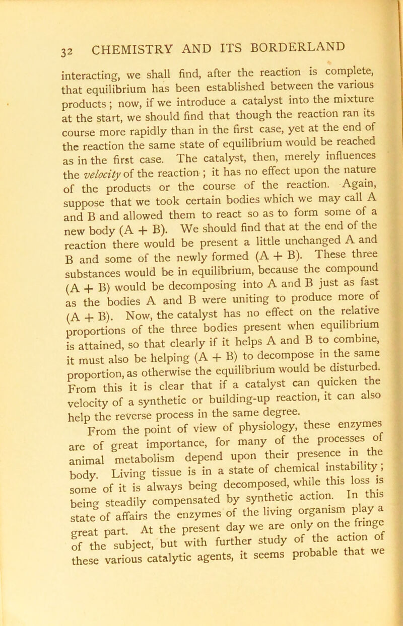 interacting, we shall find, after the reaction is complete, that equilibrium has been established between the various products; now, if we introduce a catalyst into the mixture at the start, we should find that though the reaction ran its course more rapidly than in the first case, yet at the end of the reaction the same state of equilibrium would be reached as in the first case. The catalyst, then, merely influences the velocity of the reaction ; it has no effect upon the nature of the products or the course of the reaction. Again, suppose that we took certain bodies which we may call A and B and allowed them to react so as to form some of a new body (A + B). We should find that at the end of the reaction there would be present a little unchanged A and B and some of the newly formed (A + B). These three substances would be in equilibrium, because the compound (A + B) would be decomposing into A and B just as fast as the bodies A and B were uniting to produce more of (A + B). Now, the catalyst has no effect on the relative proportions of the three bodies present when equilibrium is attained, so that clearly if it helps A and B to combine, it must also be helping (A + B) to decompose in the same proportion, as otherwise the equilibrium would be disturbed. From this it is clear that if a catalyst can quicken the velocity of a synthetic or building-up reaction, it can a so help the reverse process in the same degree. From the point of view of physiology, these enzymes are of great importance, for many of the processes of animal metabolism depend upon their presence m the body Living tissue is in a state of chemical instability , some of it is always being decomposed, wh, e tlm loss is being steadily compensated by synthetic action. In th state of affairs the enzymes of the living organism play a great part. At the present day we are only on the fringe of the subject, but with further study of the action of these various catalytic agents, it seems probable that