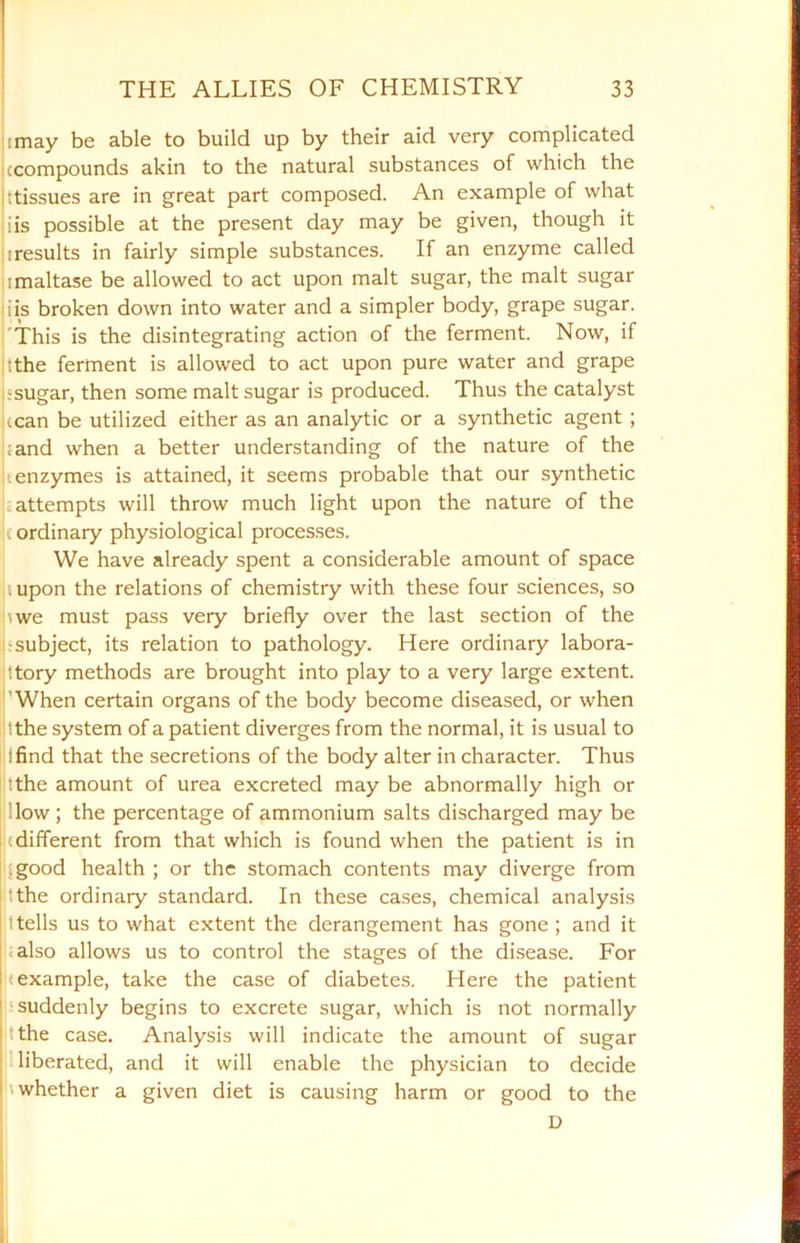 ■may be able to build up by their aid very complicated .compounds akin to the natural substances of which the Tissues are in great part composed. An example of what i is possible at the present day may be given, though it iresults in fairly simple substances. If an enzyme called imaltase be allowed to act upon malt sugar, the malt sugar . iis broken down into water and a simpler body, grape sugar. This is the disintegrating action of the ferment. Now, if •the ferment is allowed to act upon pure water and grape ;sugar, then some malt sugar is produced. Thus the catalyst .can be utilized either as an analytic or a synthetic agent ; :and when a better understanding of the nature of the .enzymes is attained, it seems probable that our synthetic attempts will throw much light upon the nature of the c ordinary physiological processes. We have already spent a considerable amount of space aupon the relations of chemistry with these four sciences, so iwe must pass very briefly over the last section of the subject, its relation to pathology. Here ordinary labora- tory methods are brought into play to a very large extent. 'When certain organs of the body become diseased, or when :the system of a patient diverges from the normal, it is usual to ifind that the secretions of the body alter in character. Thus The amount of urea excreted may be abnormally high or low; the percentage of ammonium salts discharged may be !(different from that which is found when the patient is in I; good health ; or the stomach contents may diverge from The ordinary standard. In these cases, chemical analysis ttells us to what extent the derangement has gone; and it .also allows us to control the stages of the disease. For (example, take the case of diabetes. Here the patient suddenly begins to excrete sugar, which is not normally The case. Analysis will indicate the amount of sugar liberated, and it will enable the physician to decide I '■ whether a given diet is causing harm or good to the D
