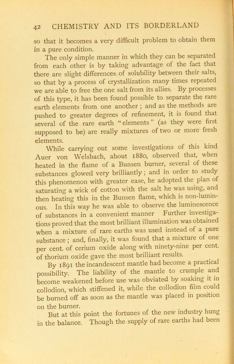so that it becomes a very difficult problem to obtain them in a pure condition. The only simple manner in which they can be separated from each other is by taking advantage of the fact that there are slight differences; of solubility between their salts, so that by a process of crystallization many times repeated we are able to free the one salt from its allies. By processes of this type, it has been found possible to separate the rare earth elements from one another ; and as the methods are pushed to greater degrees of refinement, it is found that several of the rare earth “ elements (as they were first supposed to be) are really mixtures of two or more fresh elements. While carrying out some investigations of this kind Auer von Welsbach, about 1880, observed that, when heated in the flame of a Bunsen burner, several of these substances glowed very brilliantly ; and in order to study this phenomenon with greater ease, he adopted the plan of saturating a wick of cotton with the salt he was using, and then heating this in the Bunsen flame, which is non-lumin- ous. In this way he was able to observe the luminescence of substances in a convenient manner Further investiga- tions proved that the most brilliant illumination was obtained when a mixture of rare earths was used instead of a pure substance ; and, finally, it was found that a mixture of one per cent, of cerium oxide along with ninety-nine per cent, of thorium oxide gave the most brilliant results. By 1891 the incandescent mantle had become a practical possibility. The liability of the mantle to crumple and become weakened before use was obviated by soaking it in collodion, which stiffened it, while the collodion film could be burned off as soon as the mantle was placed in position on the burner. But at this point the fortunes of the new industry hung in the balance. Though the supply of rare earths had been