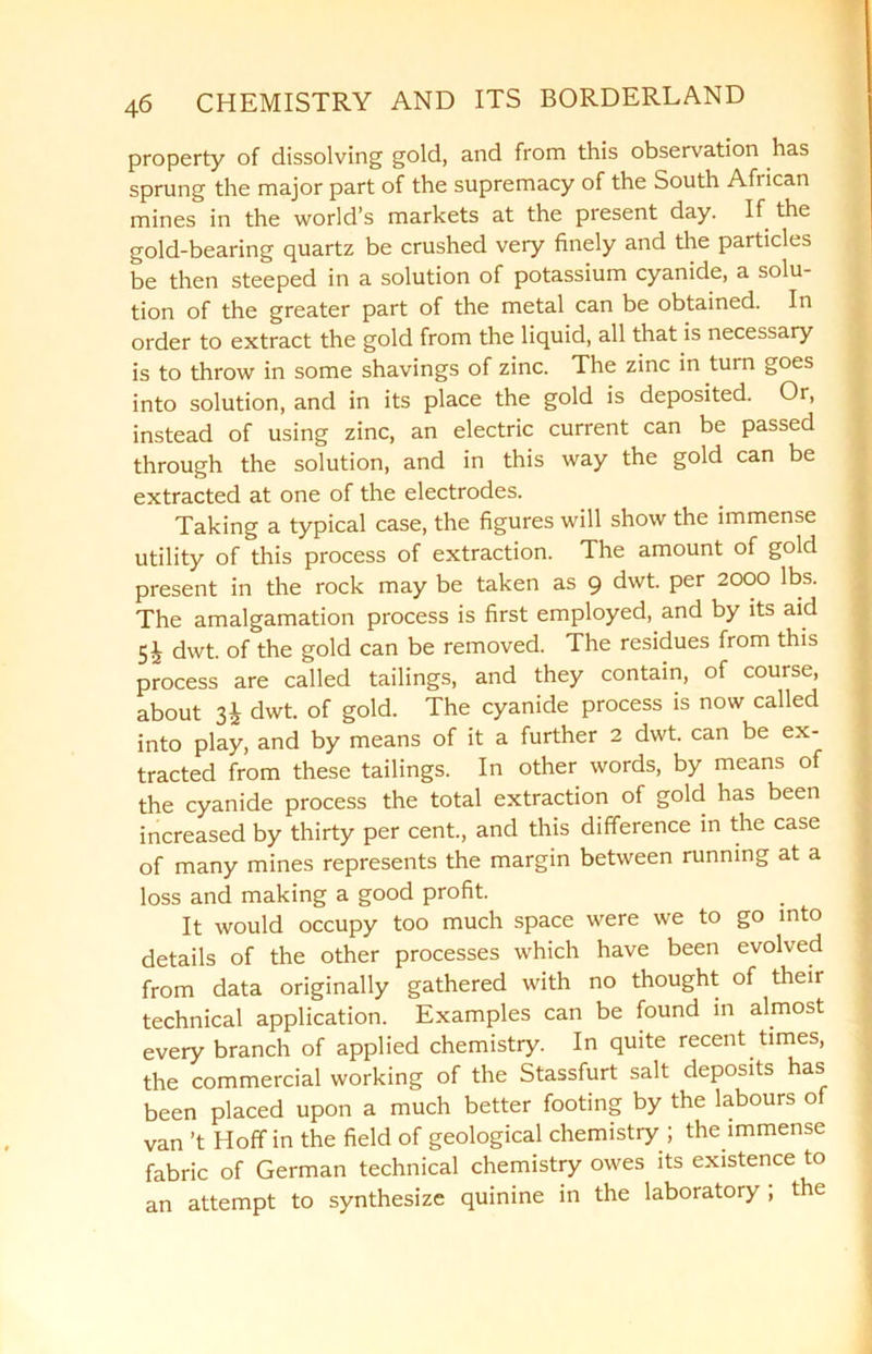 property of dissolving gold, and from this observation has sprung the major part of the supremacy of the South African mines in the world’s markets at the present day. If the gold-bearing quartz be crushed very finely and the particles be then steeped in a solution of potassium cyanide, a solu- tion of the greater part of the metal can be obtained. In order to extract the gold from the liquid, all that is necessary is to throw in some shavings of zinc. The zinc in turn goes into solution, and in its place the gold is deposited. Or, instead of using zinc, an electric current can be passed through the solution, and in this way the gold can be extracted at one of the electrodes. Taking a typical case, the figures will show the immense utility of this process of extraction. The amount of gold present in the rock may be taken as 9 dwt. per 2000 lbs. The amalgamation process is first employed, and by its aid 5J dwt. of the gold can be removed. The residues from this process are called tailings, and they contain, of course, about 3i dwt. of gold. The cyanide process is now called into play, and by means of it a further 2 dwt. can be ex- tracted from these tailings. In other words, by means of the cyanide process the total extraction of gold has been increased by thirty per cent., and this difference in the case of many mines represents the margin between running at a loss and making a good profit. It would occupy too much space were we to go into details of the other processes which have been evolved from data originally gathered with no thought of their technical application. Examples can be found in almost every branch of applied chemistry. In quite recent.times, the commercial working of the Stassfurt salt deposits has been placed upon a much better footing by the labours of van’t Hoff in the field of geological chemistry ; the immense fabric of German technical chemistry owes its existence to an attempt to synthesize quinine in the laboratory ; the