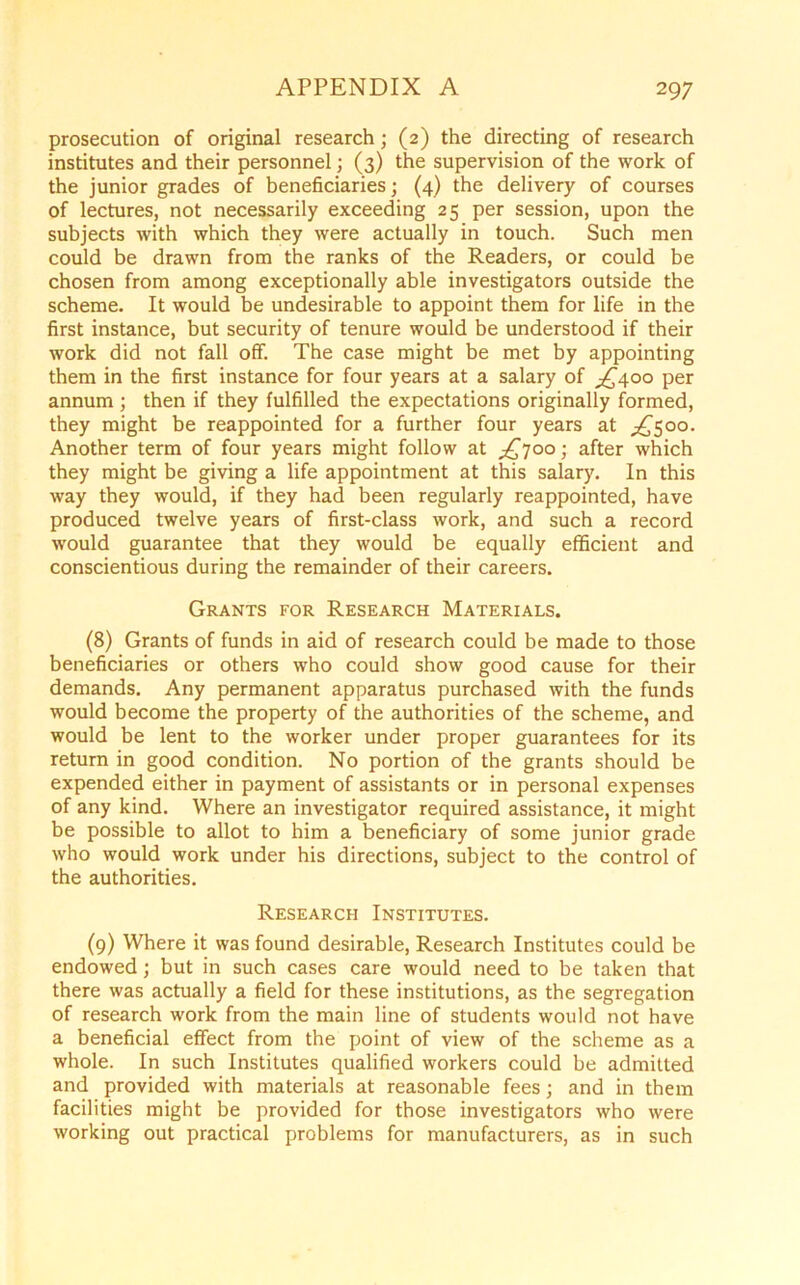 prosecution of original research; (2) the directing of research institutes and their personnel; (3) the supervision of the work of the junior grades of beneficiaries; (4) the delivery of courses of lectures, not necessarily exceeding 25 per session, upon the subjects with which they were actually in touch. Such men could be drawn from the ranks of the Readers, or could be chosen from among exceptionally able investigators outside the scheme. It would be undesirable to appoint them for life in the first instance, but security of tenure would be understood if their work did not fall off. The case might be met by appointing them in the first instance for four years at a salary of >£400 per annum ; then if they fulfilled the expectations originally formed, they might be reappointed for a further four years at ^500. Another term of four years might follow at ^700; after which they might be giving a life appointment at this salary. In this way they would, if they had been regularly reappointed, have produced twelve years of first-class work, and such a record would guarantee that they would be equally efficient and conscientious during the remainder of their careers. Grants for Research Materials. (8) Grants of funds in aid of research could be made to those beneficiaries or others who could show good cause for their demands. Any permanent apparatus purchased with the funds would become the property of the authorities of the scheme, and would be lent to the worker under proper guarantees for its return in good condition. No portion of the grants should be expended either in payment of assistants or in personal expenses of any kind. Where an investigator required assistance, it might be possible to allot to him a beneficiary of some junior grade who would work under his directions, subject to the control of the authorities. Research Institutes. (9) Where it was found desirable, Research Institutes could be endowed; but in such cases care would need to be taken that there was actually a field for these institutions, as the segregation of research work from the main line of students would not have a beneficial effect from the point of view of the scheme as a whole. In such Institutes qualified workers could be admitted and provided with materials at reasonable fees; and in them facilities might be provided for those investigators who were working out practical problems for manufacturers, as in such