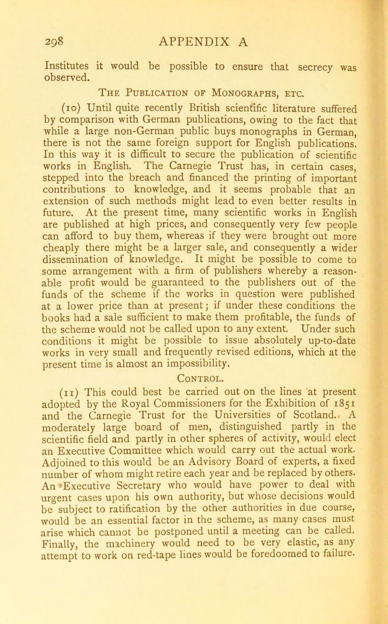 Institutes it would be possible to ensure that secrecy was observed. The Publication of Monographs, etc. (10) Until quite recently British scientific literature suffered by comparison with German publications, owing to the fact that while a large non-German public buys monographs in German, there is not the same foreign support for English publications. In this way it is difficult to secure the publication of scientific works in English. The Carnegie Trust has, in certain cases, stepped into the breach and financed the printing of important contributions to knowledge, and it seems probable that an extension of such methods might lead to even better results in future. At the present time, many scientific works in English are published at high prices, and consequently very few people can afford to buy them, whereas if they were brought out more cheaply there might be a larger sale, and consequently a wider dissemination of knowledge. It might be possible to come to some arrangement with a firm of publishers whereby a reason- able profit would be guaranteed to the publishers out of the funds of the scheme if the works in question were published at a lower price than at present; if under these conditions the books had a sale sufficient to make them profitable, the funds of the scheme would not be called upon to any extent. Under such conditions it might be possible to issue absolutely up-to-date works in very small and frequently revised editions, which at the present time is almost an impossibility. Control. (11) This could best be carried out on the lines at present adopted by the Royal Commissioners for the Exhibition of 1851 and the Carnegie Trust for the Universities of Scotland.. A moderately large board of men, distinguished partly in the scientific field and partly in other spheres of activity, would elect an Executive Committee which would carry out the actual work. Adjoined to this would be an Advisory Board of experts, a fixed number of whom might retire each year and be replaced by others. An ^Executive Secretary who would have power to deal with urgent cases upon his own authority, but whose decisions would be subject to ratification by the other authorities in due course, would be an essential factor in the scheme, as many cases must arise which cannot be postponed until a meeting can be called. Finally, the machinery would need to be very elastic, as any attempt to work on red-tape lines would be foredoomed to failure.