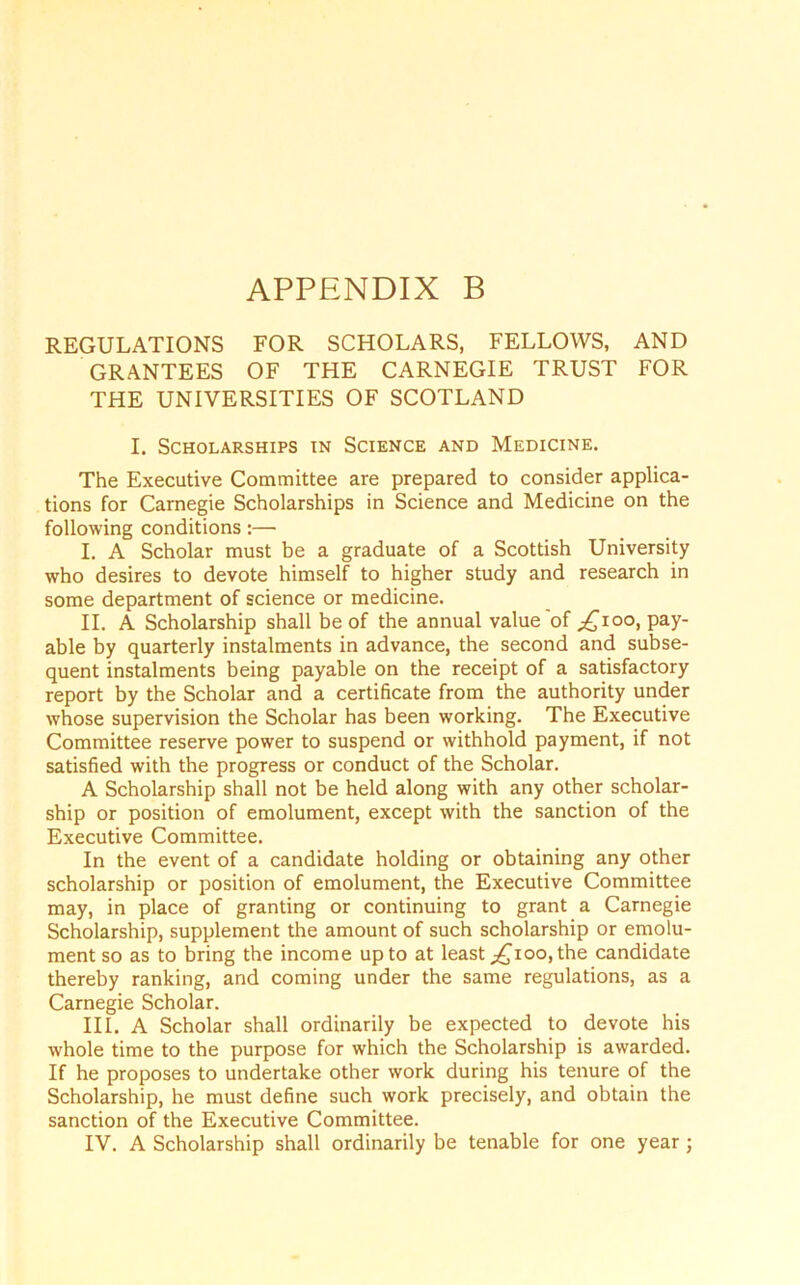 REGULATIONS FOR SCHOLARS, FELLOWS, AND GRANTEES OF THE CARNEGIE TRUST FOR THE UNIVERSITIES OF SCOTLAND I. Scholarships in Science and Medicine. The Executive Committee are prepared to consider applica- tions for Carnegie Scholarships in Science and Medicine on the following conditions:— I. A Scholar must be a graduate of a Scottish University who desires to devote himself to higher study and research in some department of science or medicine. II. A Scholarship shall be of the annual value of ;£ioo, pay- able by quarterly instalments in advance, the second and subse- quent instalments being payable on the receipt of a satisfactory report by the Scholar and a certificate from the authority under whose supervision the Scholar has been working. The Executive Committee reserve power to suspend or withhold payment, if not satisfied with the progress or conduct of the Scholar. A Scholarship shall not be held along with any other scholar- ship or position of emolument, except with the sanction of the Executive Committee. In the event of a candidate holding or obtaining any other scholarship or position of emolument, the Executive Committee may, in place of granting or continuing to grant a Carnegie Scholarship, supplement the amount of such scholarship or emolu- ment so as to bring the income up to at least ,£100, the candidate thereby ranking, and coming under the same regulations, as a Carnegie Scholar. III. A Scholar shall ordinarily be expected to devote his w-hole time to the purpose for which the Scholarship is awarded. If he proposes to undertake other work during his tenure of the Scholarship, he must define such work precisely, and obtain the sanction of the Executive Committee.