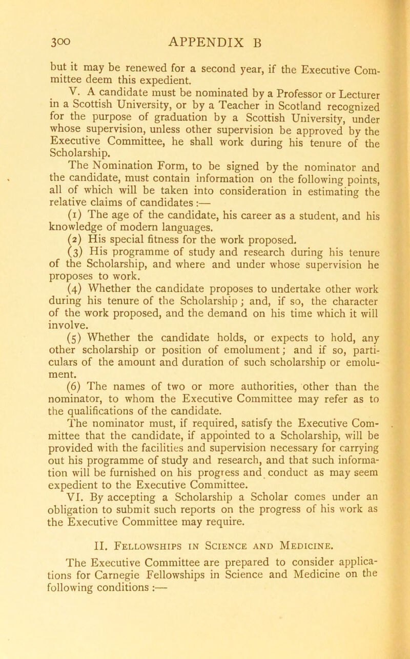 but it may be renewed for a second year, if the Executive Com- mittee deem this expedient. V. A candidate must be nominated by a Professor or Lecturer in a Scottish University, or by a Teacher in Scotland recognized for the purpose of graduation by a Scottish University, under whose supervision, unless other supervision be approved by the Executive Committee, he shall work during his tenure of the Scholarship. The Nomination Form, to be signed by the nominator and the candidate, must contain information on the following points, all of which will be taken into consideration in estimating the relative claims of candidates :— (1) The age of the candidate, his career as a student, and his knowledge of modern languages. (2) His special fitness for the work proposed. (3) His programme of study and research during his tenure of the Scholarship, and where and under whose supervision he proposes to work. (4) Whether the candidate proposes to undertake other work during his tenure of the Scholarship; and, if so, the character of the work proposed, and the demand on his time which it will involve. (5) Whether the candidate holds, or expects to hold, any other scholarship or position of emolument; and if so, parti- culars of the amount and duration of such scholarship or emolu- ment. (6) The names of two or more authorities, other than the nominator, to whom the Executive Committee may refer as to the qualifications of the candidate. The nominator must, if required, satisfy the Executive Com- mittee that the candidate, if appointed to a Scholarship, will be provided with the facilities and supervision necessary for carrying out his programme of study and research, and that such informa- tion will be furnished on his progress and conduct as may seem expedient to the Executive Committee. VI. By accepting a Scholarship a Scholar comes under an obligation to submit such reports on the progress of his work as the Executive Committee may require. II. Fellowships in Science and Medicine. The Executive Committee are prepared to consider applica- tions for Carnegie Fellowships in Science and Medicine on the following conditions :—