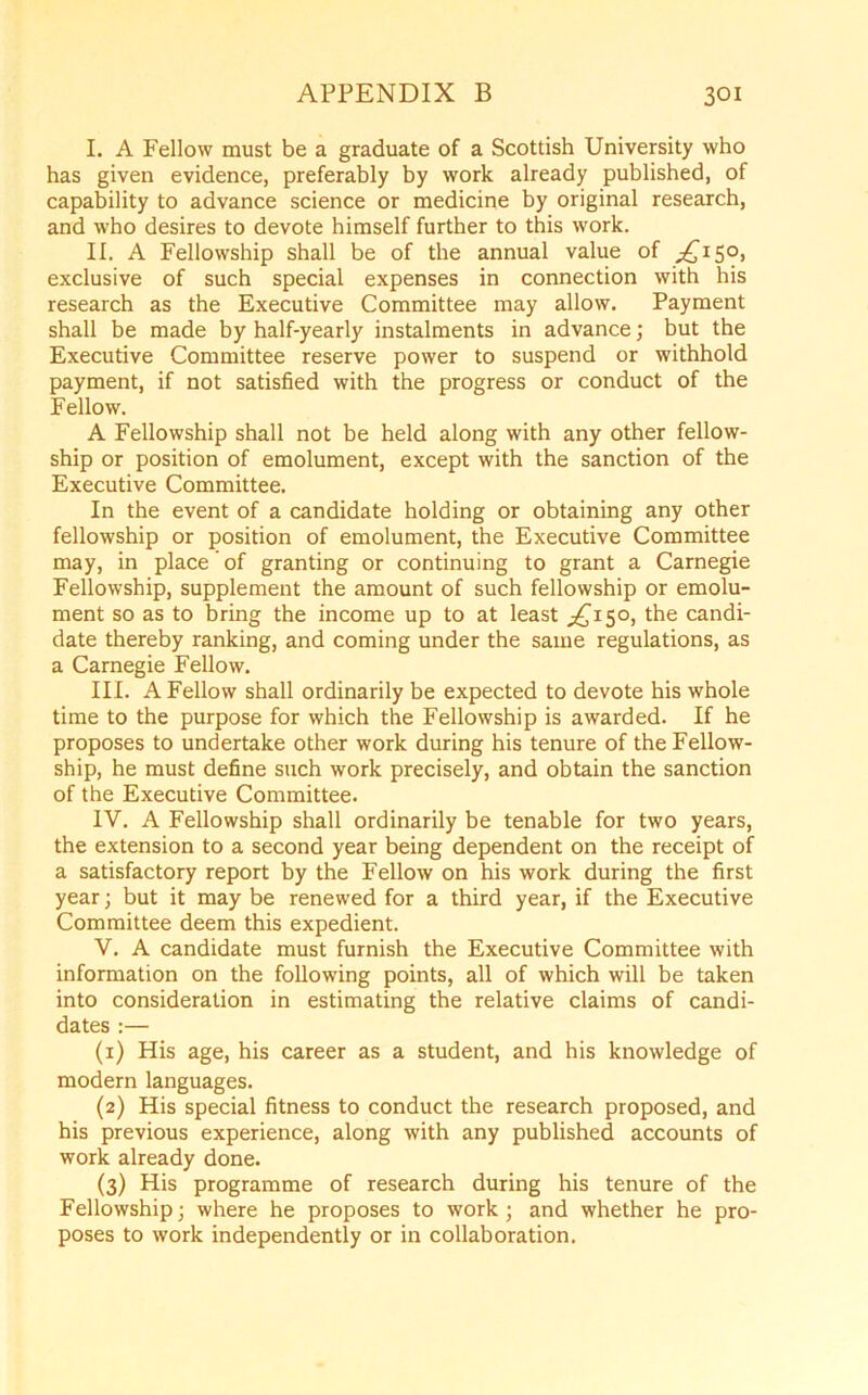 I. A Fellow must be a graduate of a Scottish University who has given evidence, preferably by work already published, of capability to advance science or medicine by original research, and who desires to devote himself further to this work. II. A Fellowship shall be of the annual value of ^150, exclusive of such special expenses in connection with his research as the Executive Committee may allow. Payment shall be made by half-yearly instalments in advance; but the Executive Committee reserve power to suspend or withhold payment, if not satisfied with the progress or conduct of the Fellow. A Fellowship shall not be held along with any other fellow- ship or position of emolument, except with the sanction of the Executive Committee. In the event of a candidate holding or obtaining any other fellowship or position of emolument, the Executive Committee may, in place of granting or continuing to grant a Carnegie Fellowship, supplement the amount of such fellowship or emolu- ment so as to bring the income up to at least ^£150, the candi- date thereby ranking, and coming under the same regulations, as a Carnegie Fellow. III. A Fellow shall ordinarily be expected to devote his whole time to the purpose for which the Fellowship is awarded. If he proposes to undertake other work during his tenure of the Fellow- ship, he must define such work precisely, and obtain the sanction of the Executive Committee. IV. A Fellowship shall ordinarily be tenable for two years, the extension to a second year being dependent on the receipt of a satisfactory report by the Fellow on his work during the first year; but it may be renewed for a third year, if the Executive Committee deem this expedient. V. A candidate must furnish the Executive Committee with information on the following points, all of which will be taken into consideration in estimating the relative claims of candi- dates :— (1) His age, his career as a student, and his knowledge of modern languages. (2) His special fitness to conduct the research proposed, and his previous experience, along with any published accounts of work already done. (3) His programme of research during his tenure of the Fellowship; where he proposes to work ; and whether he pro- poses to work independently or in collaboration.