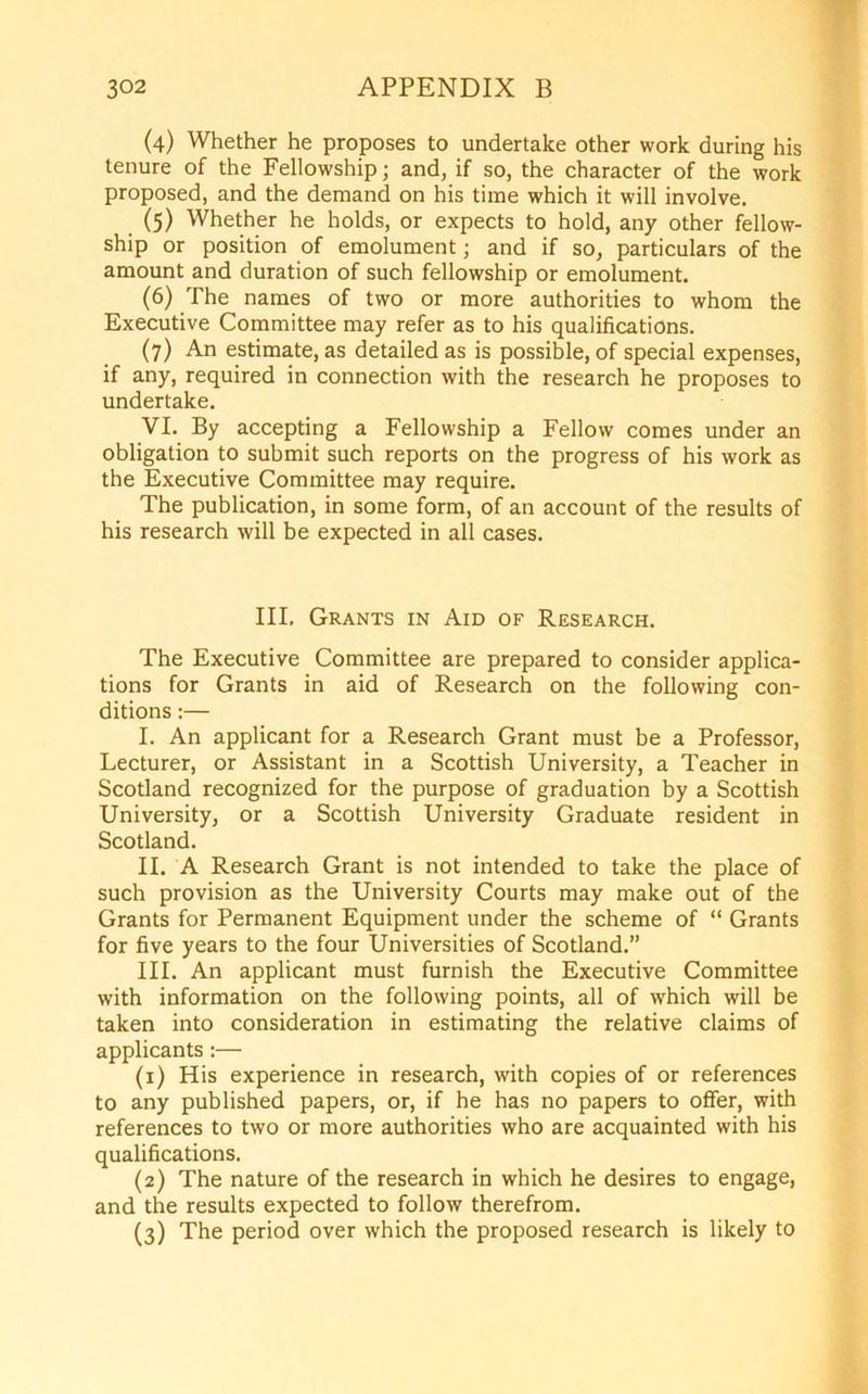 (4) Whether he proposes to undertake other work during his tenure of the Fellowship; and, if so, the character of the work proposed, and the demand on his time which it will involve. (5) Whether he holds, or expects to hold, any other fellow- ship or position of emolument; and if so, particulars of the amount and duration of such fellowship or emolument. (6) The names of two or more authorities to whom the Executive Committee may refer as to his qualifications. (7) An estimate, as detailed as is possible, of special expenses, if any, required in connection with the research he proposes to undertake. VI. By accepting a Fellowship a Fellow comes under an obligation to submit such reports on the progress of his work as the Executive Committee may require. The publication, in some form, of an account of the results of his research will be expected in all cases. III. Grants in Aid of Research. The Executive Committee are prepared to consider applica- tions for Grants in aid of Research on the following con- ditions :— I. An applicant for a Research Grant must be a Professor, Lecturer, or Assistant in a Scottish University, a Teacher in Scotland recognized for the purpose of graduation by a Scottish University, or a Scottish University Graduate resident in Scotland. II. A Research Grant is not intended to take the place of such provision as the University Courts may make out of the Grants for Permanent Equipment under the scheme of “ Grants for five years to the four Universities of Scotland.” III. An applicant must furnish the Executive Committee with information on the following points, all of which will be taken into consideration in estimating the relative claims of applicants:— (1) His experience in research, with copies of or references to any published papers, or, if he has no papers to offer, with references to two or more authorities who are acquainted with his qualifications. (2) The nature of the research in which he desires to engage, and the results expected to follow therefrom. (3) The period over which the proposed research is likely to
