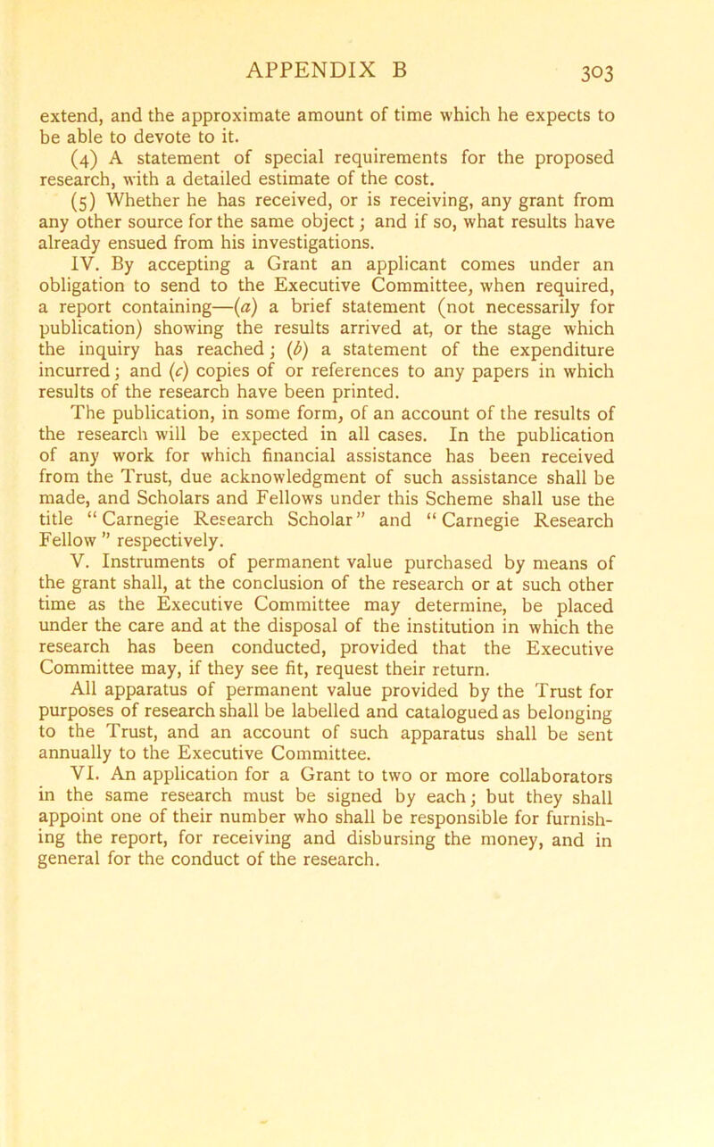 extend, and the approximate amount of time which he expects to be able to devote to it. (4) A statement of special requirements for the proposed research, with a detailed estimate of the cost. (5) Whether he has received, or is receiving, any grant from any other source for the same object; and if so, what results have already ensued from his investigations. IV. By accepting a Grant an applicant comes under an obligation to send to the Executive Committee, when required, a report containing—(a) a brief statement (not necessarily for publication) showing the results arrived at, or the stage which the inquiry has reached; (b) a statement of the expenditure incurred; and (c) copies of or references to any papers in which results of the research have been printed. The publication, in some form, of an account of the results of the research will be expected in all cases. In the publication of any work for which financial assistance has been received from the Trust, due acknowledgment of such assistance shall be made, and Scholars and Fellows under this Scheme shall use the title “Carnegie Research Scholar” and “Carnegie Research Fellow ” respectively. V. Instruments of permanent value purchased by means of the grant shall, at the conclusion of the research or at such other time as the Executive Committee may determine, be placed under the care and at the disposal of the institution in which the research has been conducted, provided that the Executive Committee may, if they see fit, request their return. All apparatus of permanent value provided by the Trust for purposes of research shall be labelled and catalogued as belonging to the Trust, and an account of such apparatus shall be sent annually to the Executive Committee. VI. An application for a Grant to two or more collaborators in the same research must be signed by each; but they shall appoint one of their number who shall be responsible for furnish- ing the report, for receiving and disbursing the money, and in general for the conduct of the research.
