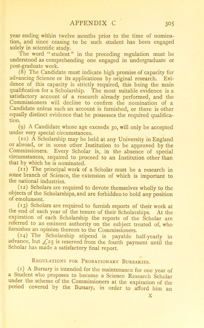 year ending within twelve months prior to the time of nomina- tion, and since ceasing to be such student has been engaged solely in scientific study. The word “ student ” in the preceding regulation must be understood as comprehending one engaged in undergraduate or post-graduate work. (8) The Candidate must indicate high promise of capacity for advancing Science or its applications by original research. Evi- dence of this capacity is strictly required, this being the main qualification for a Scholarship. The most suitable evidence is a satisfactory account of a research already performed, and the Commissioners will decline to confirm the nomination of a Candidate unless such an account is furnished, or there is other equally distinct evidence that he possesses the required qualifica- tion. (9) A Candidate whose age exceeds 30, will only be accepted under very special circumstances. (10) A Scholarship may be held at any University in England or abroad, or in some other Institution to be approved by the Commissioners. Every Scholar is, in the absence of special circumstances, required to proceed to an Institution other than that by which he is nominated. (11) The principal work of a Scholar must be a research in some branch of Science, the extension of which is important to the national industries. (12) Scholars are required to devote themselves wholly to the objects of the Scholarships, and are forbidden to hold any position of emolument. (13) Scholars are required to furnish reports of their work at the end of each year of the tenure of their Scholarships. At the expiration of each Scholarship the reports of the Scholar are referred to an eminent authority on the subject treated of, who furnishes an opinion thereon to the Commissioners. (14) The Scholarship stipend is payable half-yearly in advance, but ^25 is reserved from the fourth payment until the Scholar has made a satisfactory final report. Regulations for Probationary Bursaries. (1) A Bursary is intended for the maintenance for one year of a Student who proposes to become a Science Research Scholar under the scheme of the Commissioners at the expiration of the period covered by the Bursary, in order to afford him an X