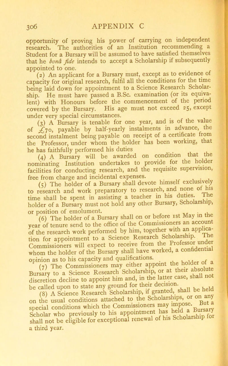 opportunity of proving his power of carrying on independent research. The authorities of an Institution recommending a Student for a Bursary will be assumed to have satisfied themselves that he bond, fide intends to accept a Scholarship if subsequently appointed to one. (2) An applicant for a Bursary must, except as to evidence of capacity for original research, fulfil all the conditions for the time being laid down for appointment to a Science Research Scholar- ship. He must have passed a B.Sc. examination (or its equiva- lent) with Honours before the commencement of the period covered by the Bursary. His age must not exceed 25, except under very special circumstances. (3) A Bursary is tenable for one year, and is of the value of ^70, payable by half-yearly instalments in advance, the second instalment being payable on receipt of a certificate from the Professor, under whom the holder has been working, that he has faithfully performed his duties (4) A Bursary will be awarded on condition that the nominating Institution undertakes to provide for the holder facilities for conducting research, and the requisite supervision, free from charge and incidental expenses. . (5) The holder of a Bursary shall devote himself exclusively to research and work preparatory to research, and none of_his time shall be spent in assisting a teacher in his duties- holder of a Bursary must not hold any other Bursary, Scholarship, or position of emolument. (6) The holder of a Bursary shall on or before 1st May in the year of tenure send to the office of the Commissioners an account of the research work performed by him, together with an applica- tion for appointment to a Science Research Scholarship. e Commissioners will expect to receive from the Professor under whom the holder of the Bursary shall have worked, a confidential opinion as to his capacity and qualifications. (7) The Commissioners may either appoint the holder o Bursary to a Science Research Scholarship, or at their absolute discretion decline to appoint him and, in the latter case, shall be called upon to state any ground for their declsl°n’ , . ,d (8) A Science Research Scholarship, if granted, shall be held on the usual conditions attached to the Scholarships, or on any special conditions which the Commissioners may impose. But Scholar who previously to his appointment has held ■ijuwry shall not be eligible for exceptional renewal of his Scholarship a third year.