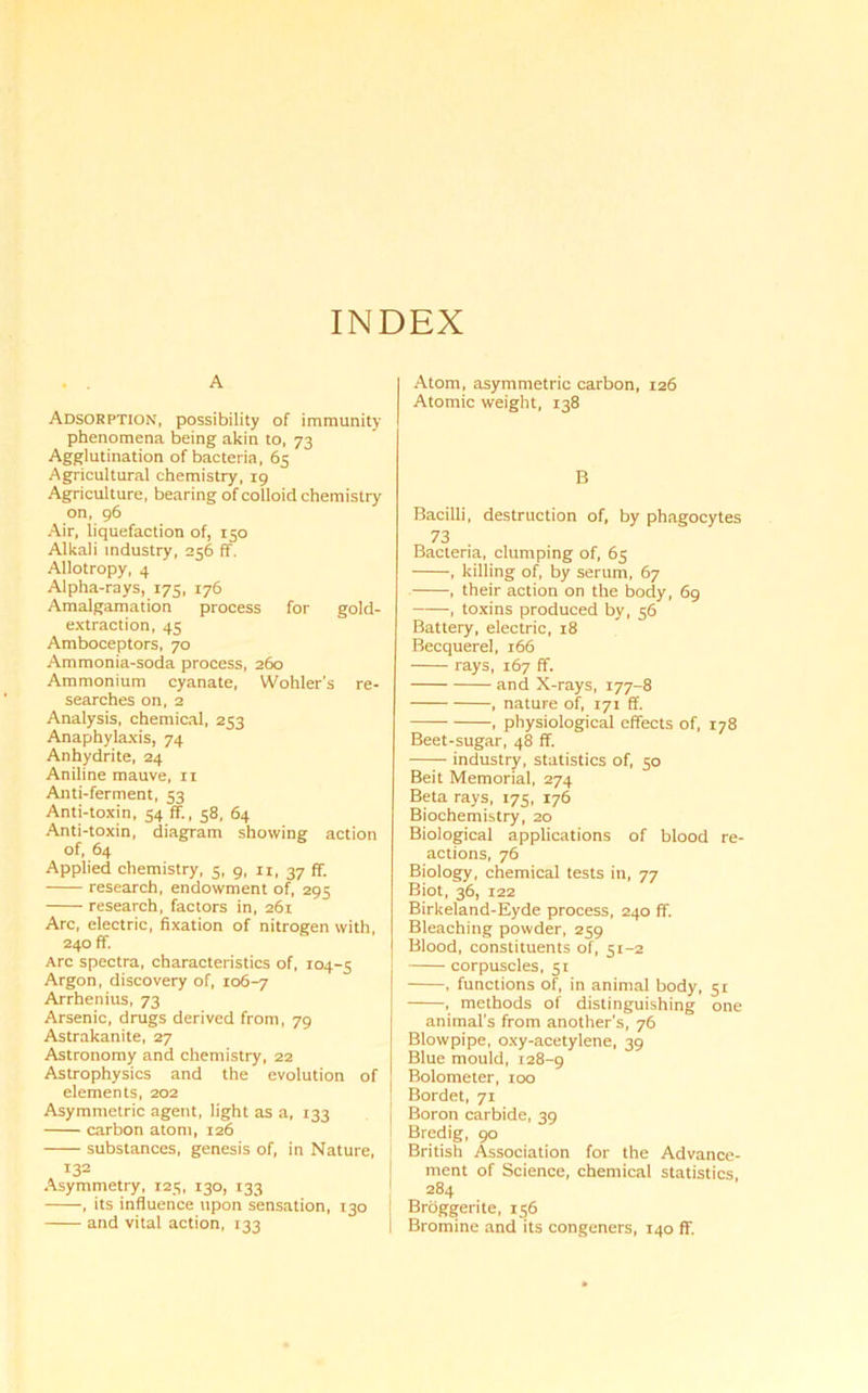 INDEX A Adsorption, possibility of immunity phenomena being akin to, 73 Agglutination of bacteria, 65 Agricultural chemistry, 19 Agriculture, bearing of colloid chemistry on, 96 Air, liquefaction of, 150 Alkali industry, 256 ff. Allotropy, 4 Alpha-rays, 175, 176 Amalgamation process for gold- extraction, 43 Amboceptors, 70 Ammonia-soda process, 260 Ammonium cyanate, Wohler’s re- searches on, 2 Analysis, chemical, 253 Anaphylaxis, 74 Anhydrite, 24 Aniline mauve, xi Anti-ferment, 53 Anti-toxin, 54 ff., 58, 64 Anti-toxin, diagram showing action of, 64 Applied chemistry, 5, 9, 11, 37 ff. research, endowment of, 295 research, factors in, 261 Arc, electric, fixation of nitrogen with, 240 ff. Arc spectra, characteristics of, 104-5 Argon, discovery of, 106-7 Arrhenius, 73 Arsenic, drugs derived from, 79 Astrakanite, 27 Astronomy and chemistry, 22 Astrophysics and the evolution of elements, 202 Asymmetric agent, light as a, 133 carbon atom, 126 substances, genesis of, in Nature, 132 Asymmetry, 125, 130, 133 , its influence upon sensation, 130 and vital action, 133 Atom, asymmetric carbon, 126 Atomic weight, 138 B Bacilli, destruction of, by phagocytes 73 Bacteria, clumping of, 65 , killing of, by serum, 67 , their action on the body, 69 , toxins produced by, 56 Battery, electric, 18 Becquerel, 166 rays, 167 ff. and X-rays, 177-8 , nature of, 171 ff. , physiological effects of, 178 Beet-sugar, 48 ff. industry, statistics of, 50 Beit Memorial, 274 Beta rays, 175, 176 Biochemistry, 20 Biological applications of blood re- actions, 76 Biology, chemical tests in, 77 Biot, 36, 122 Birkeland-Eyde process, 240 ff. Bleaching powder, 259 Blood, constituents of, 51-2 corpuscles, 51 , functions of, in animal body, 51 , methods of distinguishing one animal's from another’s, 76 Blowpipe, oxy-acetylene, 39 Blue mould, 128-9 Bolometer, 100 I Bordet, 71 Boron carbide, 39 Bredig, 90 British Association for the Advance- ment of Science, chemical statistics 1 284 ! Broggerite, 156 i Bromine and its congeners, 140 ff.