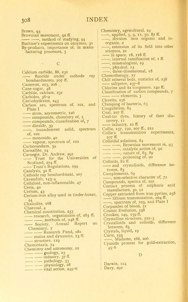 Brown, 93 Brownian movement, 92 ff. , method of studying, 94 Buchner's experiments on enzymes, 31 By-products, importance of, in manu- facturing processes, 5 C Calcium carbide, 88, 231 fluoride under cathode ray bombardments, 207 ff. Cameron, 203, 206 Cane-sugar, 48 Carbide, calcium, 231 Carbides, 38-9 Carbohydrates, 243 Carbon arc, spectrum of, 101, and Plate I atom, asymmetric, 126 compounds, chemistry of, 5 compounds, classification of, 7 dioxide, 39 , incandescent solid, spectrum j of, 102 monoxide, 40 vapour, spectrum of, 102 Carborundum, 39 Carnallite, 24 Carnegie, Dr. Andrew, 291 Trust for the Universities of Scotland, 274 ff. Trust's Regulations, 299 Catalysis, 30 ff. Cathode ray bombardment, 207 Cavendish, 143-4 Celluloid, non-inflammable, 47 Ceria, 40 Cerium, 43 Cerium-iron alloy used in tinder-boxes, 44 Chalcolite, 168 Charcoal, 4 Chemical constitution, 255 research, organization of, 263 ff. , methods of, 248 ff. Society, Annual Report on Chemistry, 7 Research Fund, 282 statics and dynamics, 13 ff. structure, 119 Chemiotaxis, 74 Chemistry and astronomy, 22 geology, 23 industry, 37 ff. pathology, 33 physiology, 28 vital action, 245-6 I Chemistry, agricultural, 19 | , applied, 5, 9, 11, 30, 87 ff. ! , division into organic and in- organic, 2 i , extension of its field into other sciences, 21 in space, 18, 118 ff. , internal ramification of, 1 ff. : , mineralogical, 19 , physical, 13 , three-dimensional, 18 | Chemotherapy, 77 ! Chili mineral beds, statistics of, 238 saltpetre, 237-8 Chlorine and its congeners. 140 ff. Classification of carbon compounds, 7 elements, 3 | Cleveite, 156 j Clumping of bacteria, 65 I Coagulation, 84 Coal, 227 ff. Coal-tar dyes, history of their dis- covery, n industry, 10 ff Collie, 157, 192, 207 ff., 212 Collie's transmutation experiments, 207 ff. j Colloidal solations, 84 I , Brownian movement in, 93 , catalytic action of, 90 , nature of, 85, 89 , poisoning of, 90 Colloids, 82 ff. and crystalloids, difference be- tween, 83 Complements, 69 , non-selective character of, 71 l Compounds, spectra of, 107 | Contact process of sulphuric acid manufacture, 30, 91 j Copper extracted from iron pyrites, 258 lithium transmutation, 204 ff. , spectrum of, 103, and Plate I Corpuscles of blood, 51 Cosmic Evolution, 198 Crookes, 149, 159 ff. Crystalline structure, 122-3 | Crystalloids and colloids, difference between, 83 Crystals, liquid, 19 j Curie, 193 , Madame, 168, 206 : Cyanide process for gold-extraction, 1 45-6 D Darwin, 124 | Davy, 292