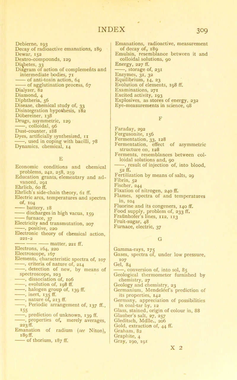 Debierne, 193 Decay of radioactive emanations, 189 Dewar, 152 Dextro-compounds, 129 Diabetes, 33 Diagram of action of complements and intermediate bodies, 71 of anti-toxin action, 64 of agglutination process, 67 Dialyzer, 82 Diamond, 4 Diphtheria, 56 Disease, chemical study of, 33 Disintegration hypothesis, 182 Dobereiner, 138 Drugs, asymmetric, 129 , colloidal, 96 Dust-counter, 188 Dyes, artificially synthesized, n , used in coping with bacilli, 78 Dynamics, chemical, 14 E Economic conditions and chemical problems, 242, 258, 259 Education grants, elementary and ad- vanced, 291 Ehrlich, 60 ff. Ehrlich's side-chain theory, 61 ff. Electric arcs, temperatures and spectra of, 104 battery, 18 discharges in high vacua, 159 furnace, 37 Electricity and transmutation, 207 , positive, 220 Electronic theory of chemical action, 221-2 matter, 221 fif. Electrons, 164, 220 Electroscope, 167 Elements, characteristic spectra of, 107 , criteria of nature of, 214 , detection of new, by means of spectroscope, 103 , dissociation of, 106 , evolution of, 198 ff. , halogen group of, 139 ff. , inert, 135 ff. , nature of, 213 ff. , Periodic arrangement of, 137 ff., X5S , prediction of unknown, 139 ff. , properties of, merely averages, 223 If. Emanation of radium (see Niton), 189 ff. of thorium, 187 ff. Emanations, radioactive, measurement of decay of, 189 Emulsin, resemblance between it and colloidal solutions, 90 Energy, 227 ff. , storage of, 231 Enzymes, 31, 32 Equilibrium, 14, 23 Evolution of elements, 198 ff. Examinations, 271 Excited activity, 193 Explosives, as stores of energy, 232 Eye-measurements in science, 98 F Faraday, 292 Fergusonite, 156 Fermentation, 33, 128 Fermentation, effect of asymmetric structure on, 128 Ferments, resemblances between col- loidal solutions and, 90 , result of injection of, into blood, 52 ff. Fertilization by means of salts, 29 Fibrin, 52 Fischer, 244 Fixation of nitrogen, 240 ff. Flames, spectra of and temperatures in, 104 Fluorine and its congeners, 140 ff. Food supply, problem of, 233 ff. FraUnhofer’s lines, 112, 113 Fruit-sugar, 48 Furnace, electric, 37 G Gamma-rays, 175 Gases, spectra of, under low pressure, 107 Gel, 84 , conversion of, into sol, 85 Geological thermometer furnished by chemistry, 27 Geology and chemistry, 23 Germanium, Mendeteef’s prediction of its properties, 142 Germany, appreciation of possibilities in coal-tar by, 12 Glass, stained, origin of colour in, 88 Glauber's salt, 27, 257 Gleditsch, Mdlle., 206 Gold, extraction of, 44 ff. Graham, 82 Graphite, 4 Gray, 190, 191 X 2