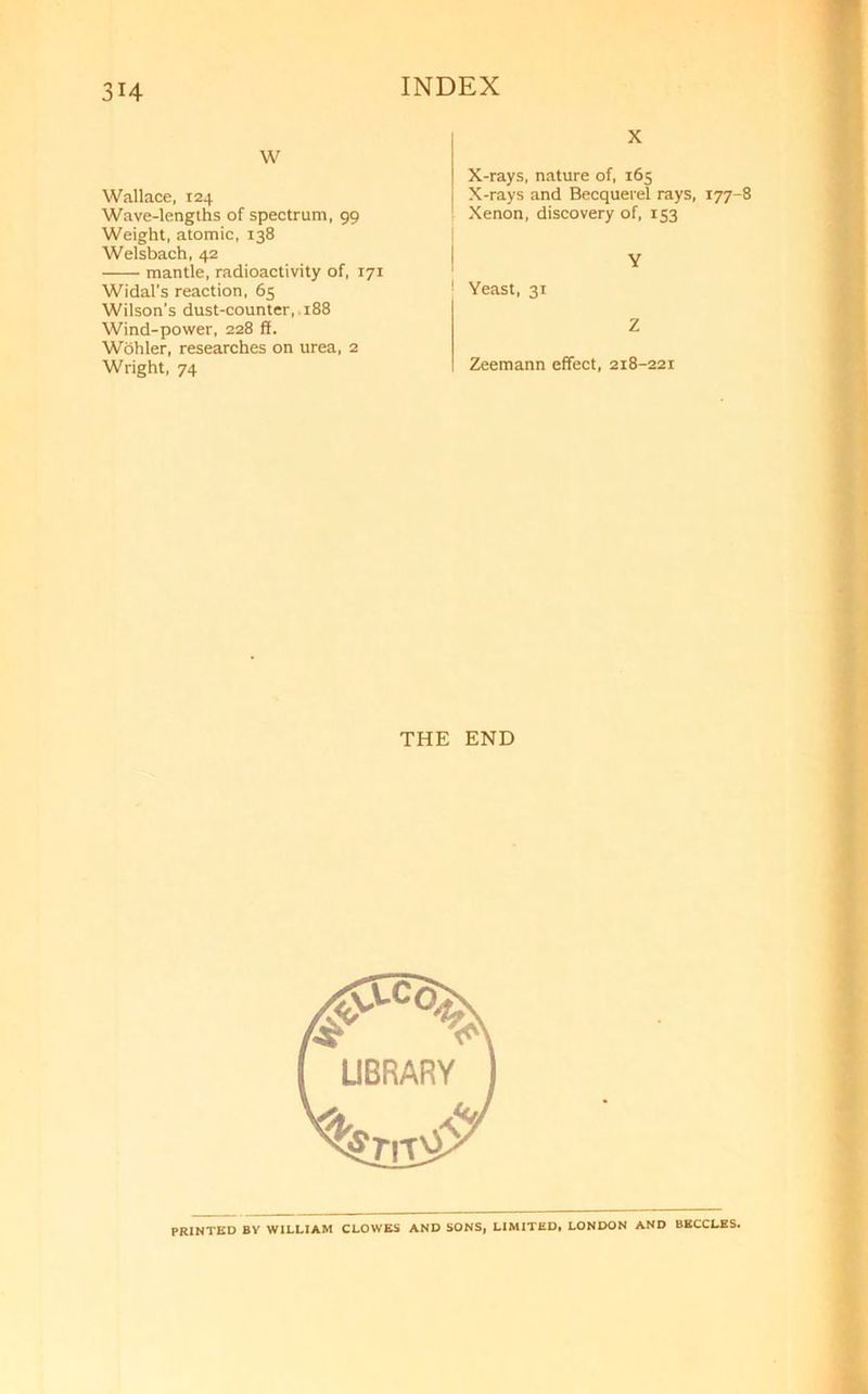 w Wallace, 124 Wave-lengths of spectrum, 99 Weight, atomic, 138 Welsbach, 42 mantle, radioactivity of, 171 Widal’s reaction, 65 Wilson's dust-counter, 188 Wind-power, 228 ff. Wohler, researches on urea, 2 Wright, 74 X X-rays, nature of, 165 X-rays and Becquerel rays, 177-8 Xenon, discovery of, 153 I ! Yeast, 31 Z Zeemann effect, 218-221 THE END PRINTED BY WILLIAM CLOWES AND SONS, LIMITED, LONDON AND BECCLES.