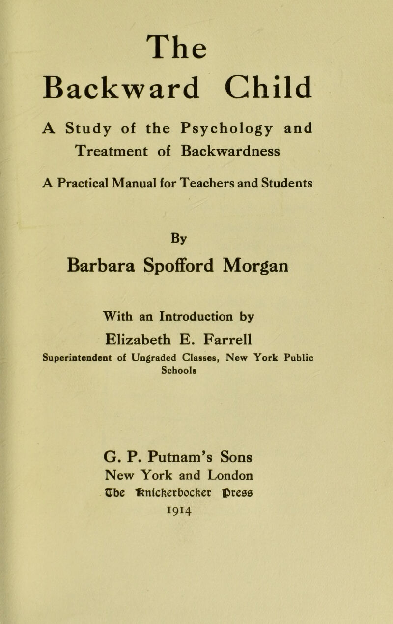 The Backward Child A Study of the Psychology and Treatment of Backwardness A Practical Manual for Teachers and Students By Barbara Spofford Morgan With an Introduction by Elizabeth E. Farrell Superintendent of Ungraded Classes, New York Public Schools G. P. Putnam’s Sons New York and London tCbe fmlcfcerbocfcer press 1914