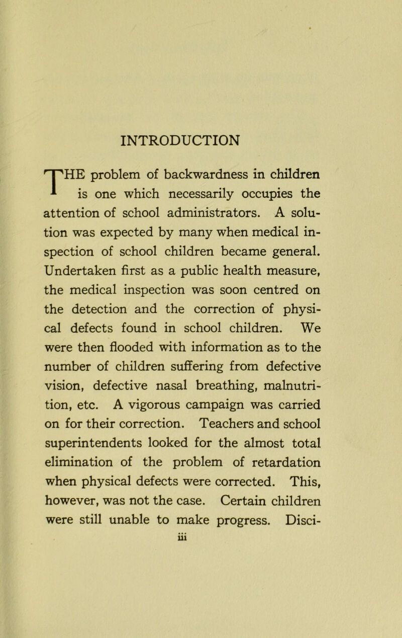 INTRODUCTION HE problem of backwardness in children is one which necessarily occupies the attention of school administrators. A solu- tion was expected by many when medical in- spection of school children became general. Undertaken first as a public health measure, the medical inspection was soon centred on the detection and the correction of physi- cal defects found in school children. We were then flooded with information as to the number of children suffering from defective vision, defective nasal breathing, malnutri- tion, etc. A vigorous campaign was carried on for their correction. Teachers and school superintendents looked for the almost total elimination of the problem of retardation when physical defects were corrected. This, however, was not the case. Certain children were still unable to make progress. Disci-