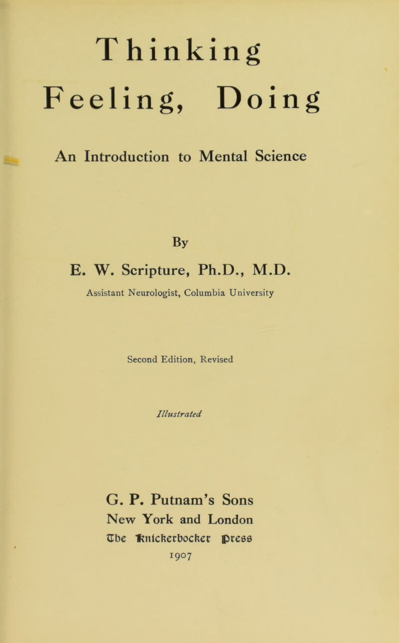 Thinking Feeling, Doing An Introduction to Mental Science By E. W. Scripture, Ph.D., M.D. Assistant Neurologist, Columbia University Second Edition, Revised Illustrated G. P. Putnam’s Sons New York and London Zbc fmlcfeerbocher lpreas I9°7