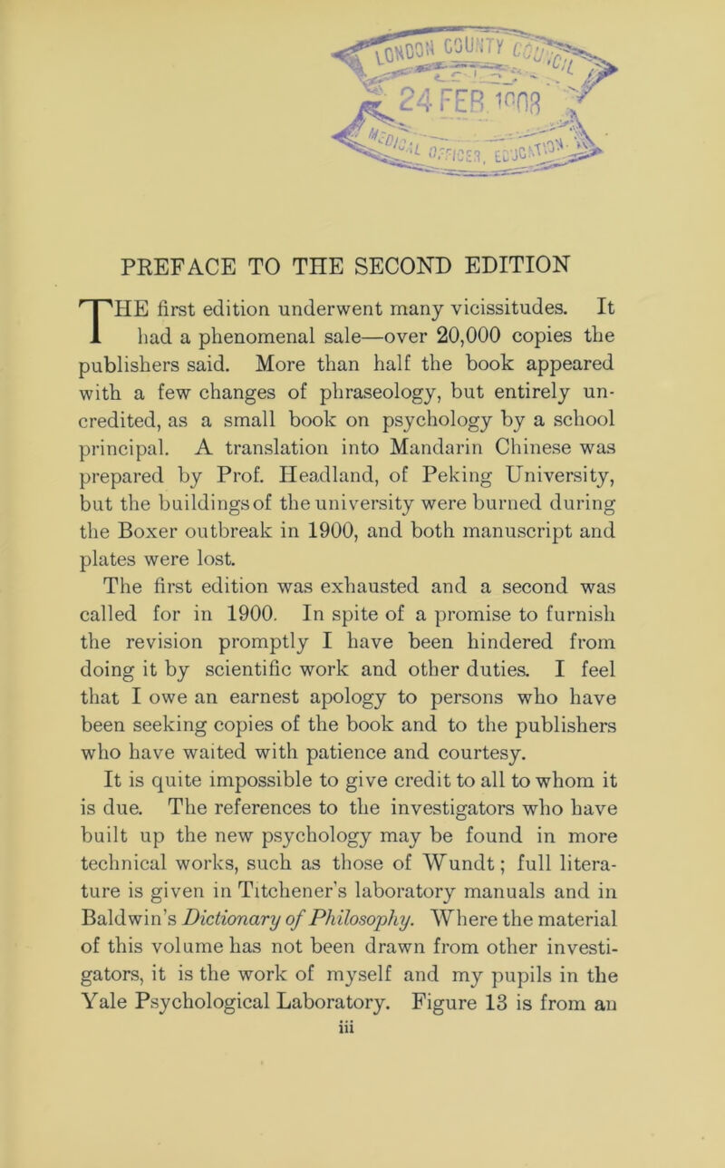 IIE first edition underwent many vicissitudes. It had a phenomenal sale—over 20,000 copies the publishers said. More than half the book appeared with a few changes of phraseology, but entirely un- credited, as a small book on psychology by a school principal. A translation into Mandarin Chinese was prepared by Prof. Headland, of Peking University, but the buildingsof the university were burned during the Boxer outbreak in 1900, and both manuscript and plates were lost. The first edition was exhausted and a second was called for in 1900. In spite of a promise to furnish the revision promptly I have been hindered from doing it by scientific work and other duties. I feel that I owe an earnest apology to persons who have been seeking copies of the book and to the publishers who have waited with patience and courtesy. It is quite impossible to give credit to all to whom it is due. The references to the investigators who have built up the new psychology may be found in more technical works, such as those of Wundt; full litera- ture is given in Titchener’s laboratory manuals and in Baldwin’s Dictionary of Philosophy. Where the material of this volume has not been drawn from other investi- gators, it is the work of myself and my pupils in the Yale Psychological Laboratory. Figure 13 is from an in