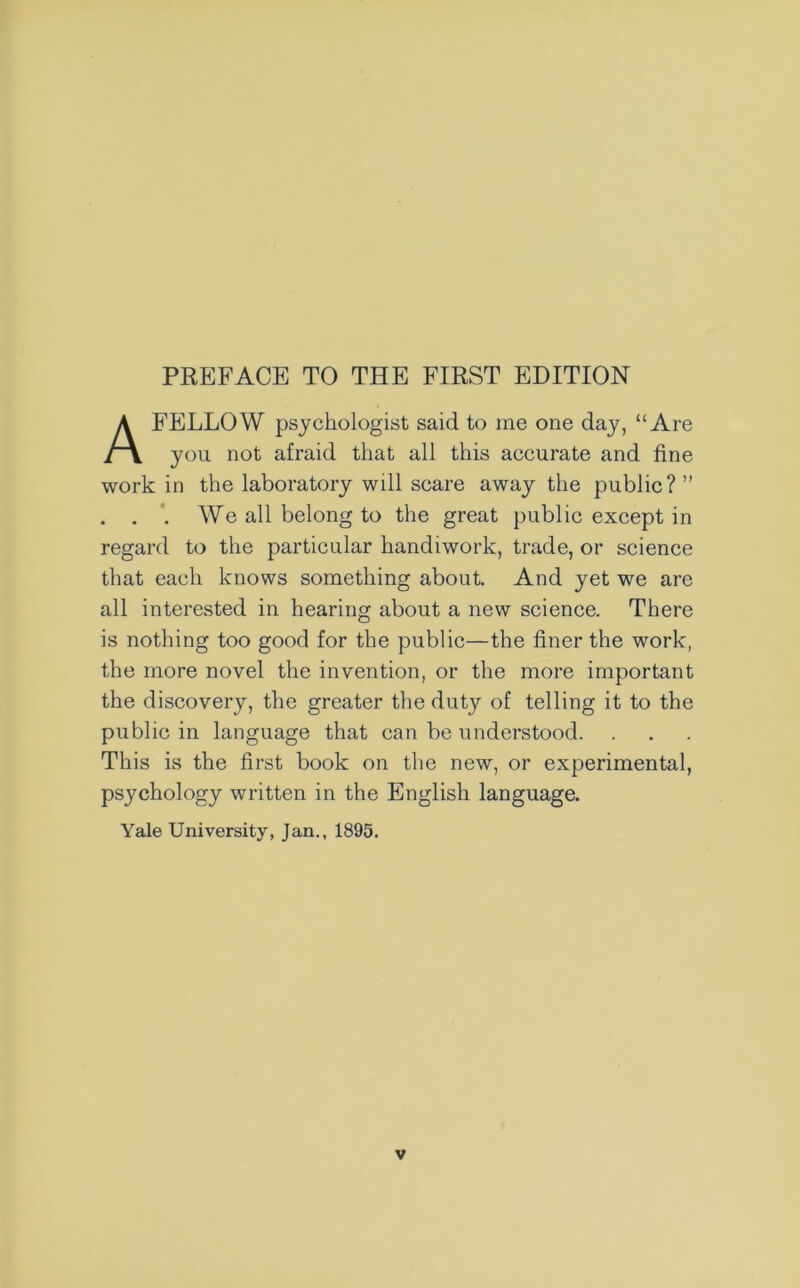 FELLOW psychologist said to me one day, “Are you not afraid that all this accurate and fine work in the laboratory wdl scare away the public? ” . . . We all belong to the great public except in regard to the particular handiwork, trade, or science that each knows something about. And yet we are all interested in hearing about a new science. There is nothing too good for the public—the finer the work, the more novel the invention, or the more important the discovery, the greater the duty of telling it to the public in language that can be understood. This is the first book on the new, or experimental, psychology written in the English language. Yale University, Jan., 1895.