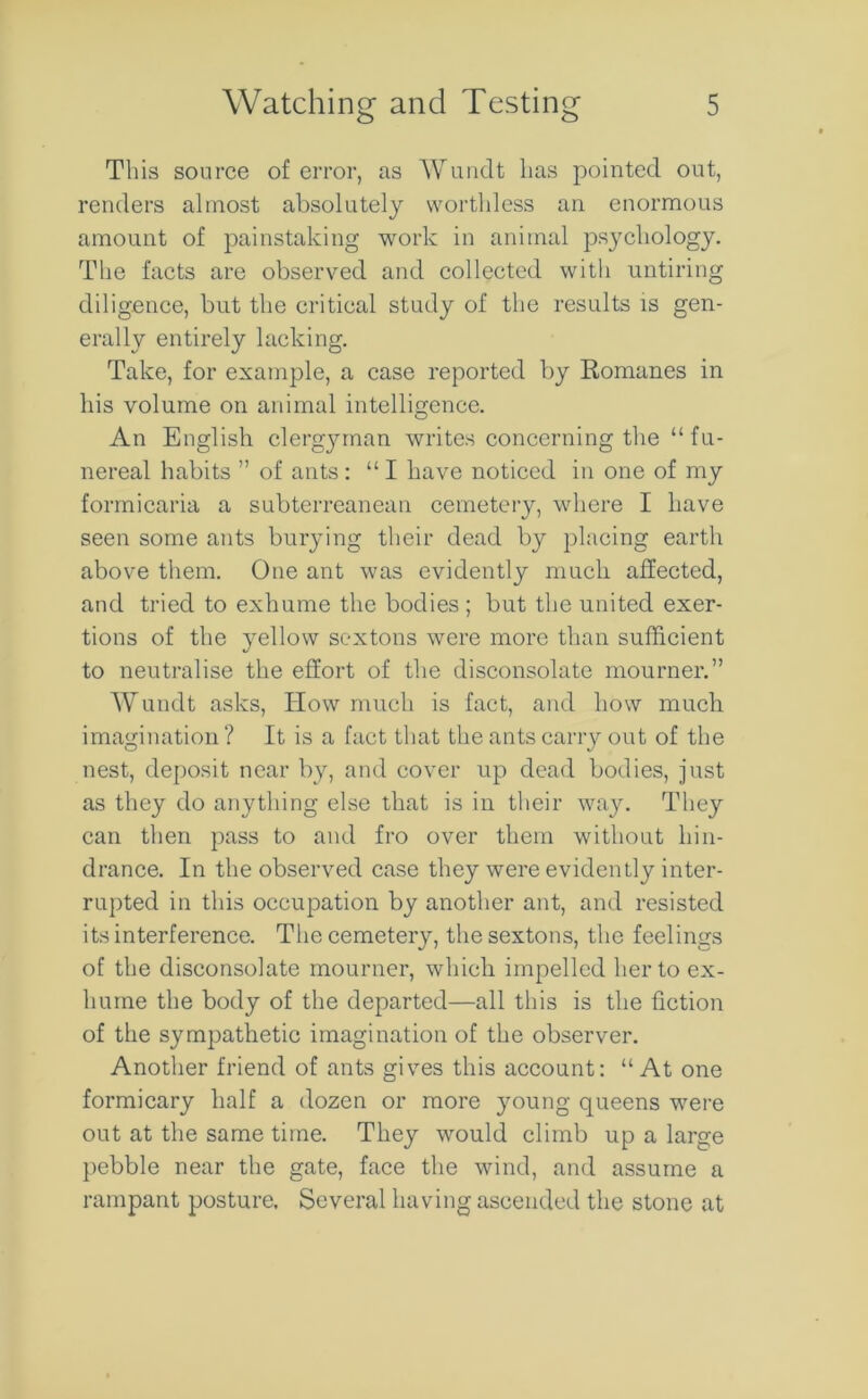 This source of error, as Wundt has pointed out, renders almost absolutely worthless an enormous amount of painstaking work in animal psychology. The facts are observed and collected with untiring diligence, but the critical study of the results is gen- erally entirely lacking. Take, for example, a case reported by Romanes in his volume on animal intelligence. An English clergyman writes concerning the “fu- nereal habits ” of ants : “ I have noticed in one of my formicaria a subterreanean cemetery, where I have seen some ants burying their dead by placing earth above them. One ant was evidently much affected, and tried to exhume the bodies ; but the united exer- tions of the yellow sextons were more than sufficient to neutralise the effort of the disconsolate mourner.” Wundt asks, How much is fact, and how much imagination ? It is a fact that the ants carry out of the nest, deposit near by, and cover up dead bodies, just as they do anything else that is in their way. They can then pass to and fro over them without hin- drance. In the observed case they were evidently inter- rupted in this occupation by another ant, and resisted its interference. The cemetery, the sextons, the feelings of the disconsolate mourner, which impelled her to ex- hume the body of the departed—all this is the fiction of the sympathetic imagination of the observer. Another friend of ants gives this account: “ At one formicary half a dozen or more young queens were out at the same time. They would climb up a large pebble near the gate, face the wind, and assume a rampant posture. Several having ascended the stone at