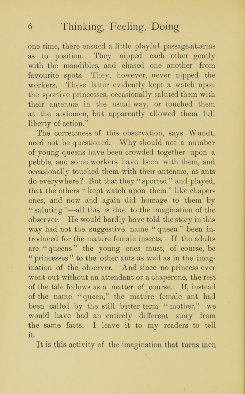 one time, there ensued a little playful passage-at-arms as to position. They nipped each other gently with the mandibles, and chased one another from favourite spots. They, however, never nipped the workers. These latter evidently kept a watch upon the sportive princesses, occasionally saluted them with their antennae in the usual way, or touched them at the abdomen, but apparently allowed them full liberty of action.’’ The correctness of this observation, says Wundt, need not be questioned. Why should not a number of young queens have been crowded together upon a pebble, and some workers have been with them, and occasionally touched them with their antennae, as ants do everywhere? But that they “ sported ” and played, that the others “ kept watch upon them ” like chaper- ones, and now and again did homage to them by “saluting”—all this is due to the imagination of the observer. He would hardly have told the story in this way had not the suggestive name “ queen ” been in- troduced for the mature female insects. If the adults are “queens” the young ones must, of course, be “ princesses ” to the other ants as well as in the imag- ination of the observer. And since no princess ever went out without an attendant or a chaperone, the rest of the tale follows as a matter of course. If, instead of the name “ queen,” the mature female ant had been called by the still better term “ mother,” we would have had an entirely different story from the same facts. I leave it to my readers to tell it. It is this activity of the imagination that turns men