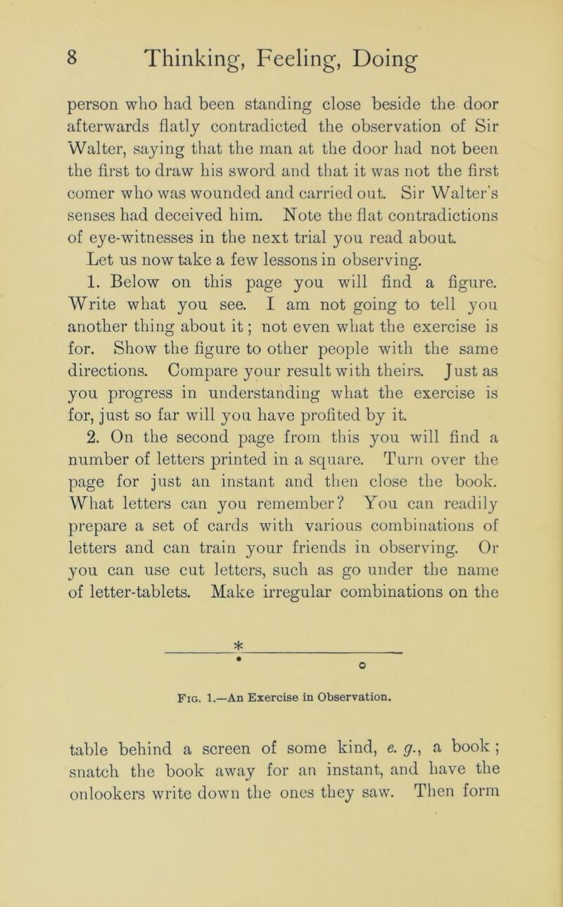 person who had been standing close beside the door afterwards flatly contradicted the observation of Sir Walter, saying that the man at the door had not been the first to draw his sword and that it was not the first comer who was wounded and carried out. Sir Walter's senses had deceived him. Note the flat contradictions of eye-witnesses in the next trial you read about. Let us now take a few lessons in observing. 1. Below on this page you will find a figure. Write what you see. I am not going to tell you another thing about it; not even what the exercise is for. Show the figure to other people with the same directions. Compare your result with theirs. Just as you progress in understanding what the exercise is for, just so far will you have profited by it. 2. On the second page from this you will find a number of letters printed in a square. Turn over the page for just an instant and then close the book. What letters can you remember? You can readily prepare a set of cards with various combinations of letters and can train your friends in observing. Or you can use cut letters, such as go under the name of letter-tablets. Make irregular combinations on the * Fig. 1.—An Exercise in Observation. table behind a screen of some kind, e. y., a book ; snatch the book away for an instant, and have the onlookers write down the ones they saw. Then form
