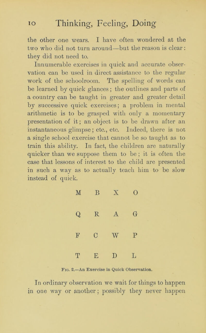 the other one wears. I have often wondered at the two who did not turn around—but the reason is clear: they did not need to. Innumerable exercises in quick and accurate obser- vation can be used in direct assistance to the regular work of the schoolroom. The spelling of words can be learned by quick glances; the outlines and parts of a country can be taught in greater and greater detail by successive quick exercises; a problem in mental arithmetic is to be grasped with only a momentary presentation of it; an object is to be drawn after an instantaneous glimpse; etc., etc. Indeed, there is not a single school exercise that cannot be so taught as to train this ability. In fact, the children are naturally quicker than we suppose them to be ; it is often the case that lessons of interest to the child are presented in such a way as to actually teach him to be slow instead of quick. M B X O Q R A G F C W P T E D L Fig. 2.—An Exercise in Quick Observation. In ordinary observation we wait for things to happen in one way or another; possibly they never happen