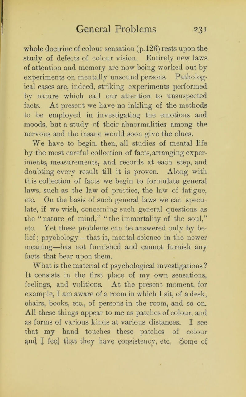 whole doctrine of colour sensation (p. 126) rests upon the study of defects of colour vision. Entirely new laws of attention and memory are now being worked out by experiments on mentally unsound persons. Patholog- ical cases are, indeed, striking experiments performed by nature which call our attention to unsuspected facts. At present we have no inkling of the methods to be employed in investigating the emotions and moods, but a study of their abnormalities among the nervous and the insane would soon give the clues. We have to begin, then, all studies of mental life by the most careful collection of facts, arranging exper- iments, measurements, and records at each step, and doubting every result till it is proven. Along with this collection of facts we begin to formulate general laws, such as the law of practice, the law of fatigue, etc. On the basis of such general laws we can specu- late, if we wish, concerning such general questions as the “nature of mind,” “the immortality of the soul,” etc. Yet these problems can be answered only by be- lief; psychology—that is, mental science in the newer meaning—has not furnished and cannot furnish any facts that bear upon them. What is the material of psychological investigations? It consists in the first place of my own sensations, feelings, and volitions. At the present moment, for example, I am aware of a room in which I sit, of a desk, chairs, books, etc., of persons in the room, and so on. All these things appear to me as patches of colour, and as forms of various kinds at various distances. I see that my hand touches these patches of colour ^nd I feel that they have consistency, etc, Some of