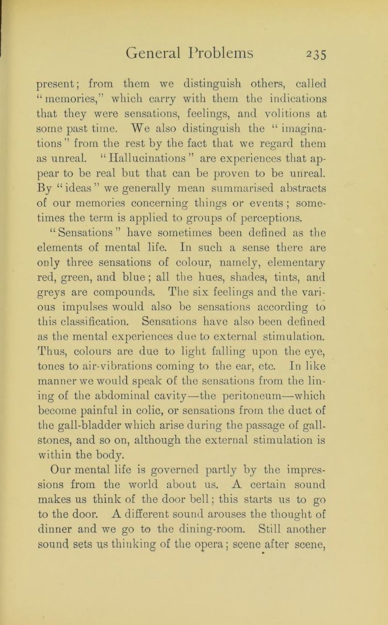 present; from them we distinguish others, called “ memories,” which carry with them the indications that they were sensations, feelings, and volitions at some past time. We also distinguish the “ imagina- tions ” from the rest by the fact that we regard them as unreal. “Hallucinations” are experiences that ap- pear to be real but that can be proven to be unreal. By “ ideas ” we generally mean summarised abstracts of our memories concerning things or events ; some- times the term is applied to groups of perceptions. “Sensations” have sometimes been defined as the elements of mental life. In such a sense there are only three sensations of colour, namely, elementary red, green, and blue; all the hues, shades, tints, and greys are compounds. The six feelings and the vari- ous impulses would also be sensations according to this classification. Sensations have also been defined as the mental experiences due to external stimulation. Thus, colours are due to light falling upon the eye, tones to air-vibrations coming to the ear, etc. In like manner we would speak of the sensations from the lin- ing of the abdominal cavity—the peritoneum—which become painful in colic, or sensations from the duct of the gall-bladder which arise during the passage of gall- stones, and so on, although the external stimulation is within the bod}r. Our mental life is governed partly by the impres- sions from the world about us. A certain sound makes us think of the door bell; this starts us to go to the door. A different sound arouses the thought of dinner and we go to the dining-room. Still another sound sets us thinking of the opera; scene after scene,