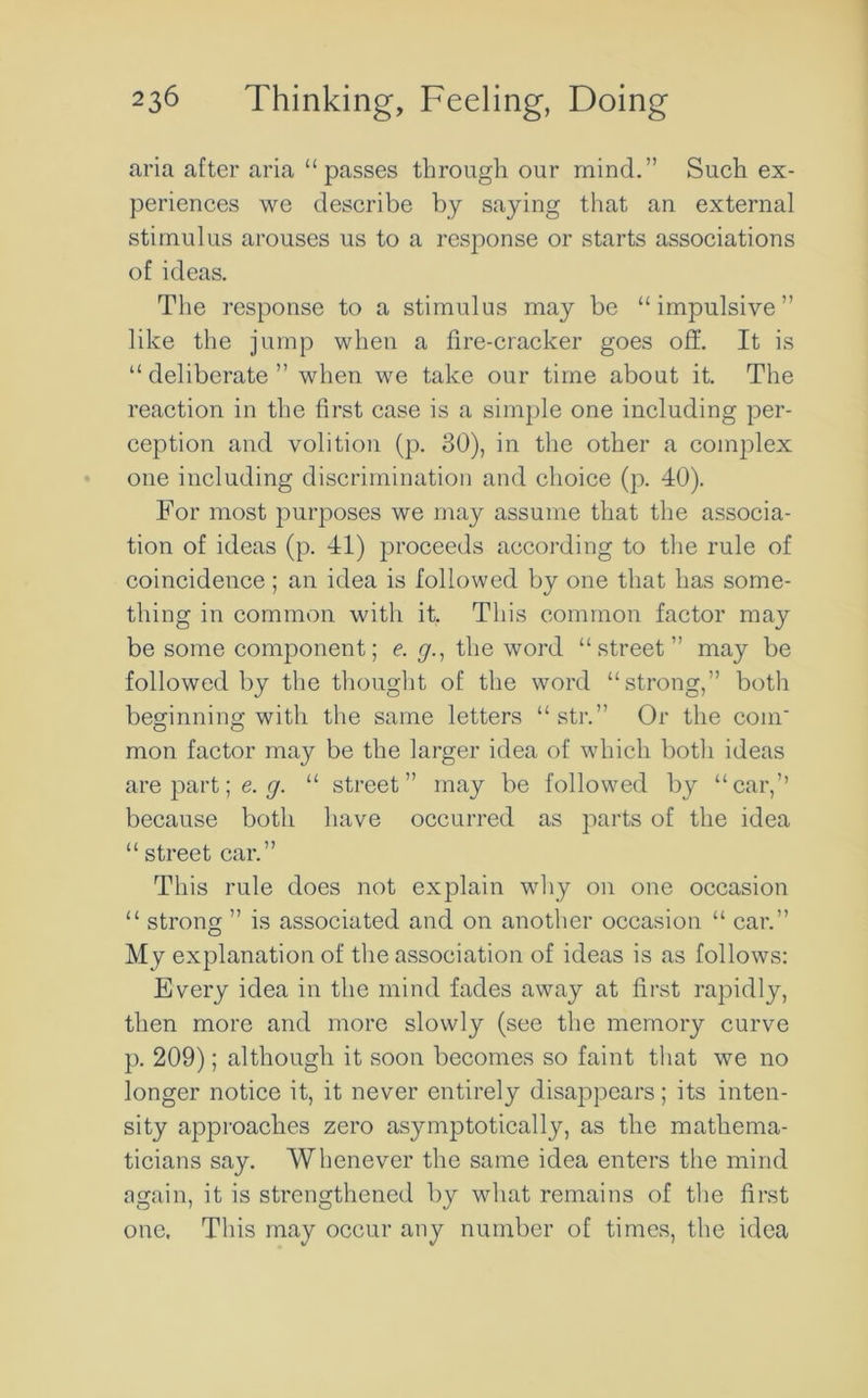 aria after aria “passes through our mind.” Such ex- periences we describe by saying that an external stimulus arouses us to a response or starts associations of ideas. The response to a stimulus may be “impulsive” like the jump when a fire-cracker goes off. It is “ deliberate ” when we take our time about it. The reaction in the first case is a simple one including per- ception and volition (p. 30), in the other a complex one including discrimination and choice (p. 40). For most purposes we may assume that the associa- tion of ideas (p. 41) proceeds according to the rule of coincidence ; an idea is followed by one that has some- thing in common with it, This common factor may be some component; e. y., the word “street” may be followed by the thought of the word “strong,” both beginning with the same letters “ str.” Or the com' mon factor may be the larger idea of which both ideas are part; e. y. “ street” may be followed by “car,’’ because both have occurred as parts of the idea “ street car.” This rule does not explain why on one occasion “ strong ” is associated and on another occasion “ car.” My explanation of the association of ideas is as follows: Every idea in the mind fades away at first rapidly, then more and more slowly (see the memory curve p. 209); although it soon becomes so faint that we no longer notice it, it never entirely disappears; its inten- sity approaches zero asymptotically, as the mathema- ticians say. Whenever the same idea enters the mind again, it is strengthened by what remains of the first one. This may occur any number of times, the idea