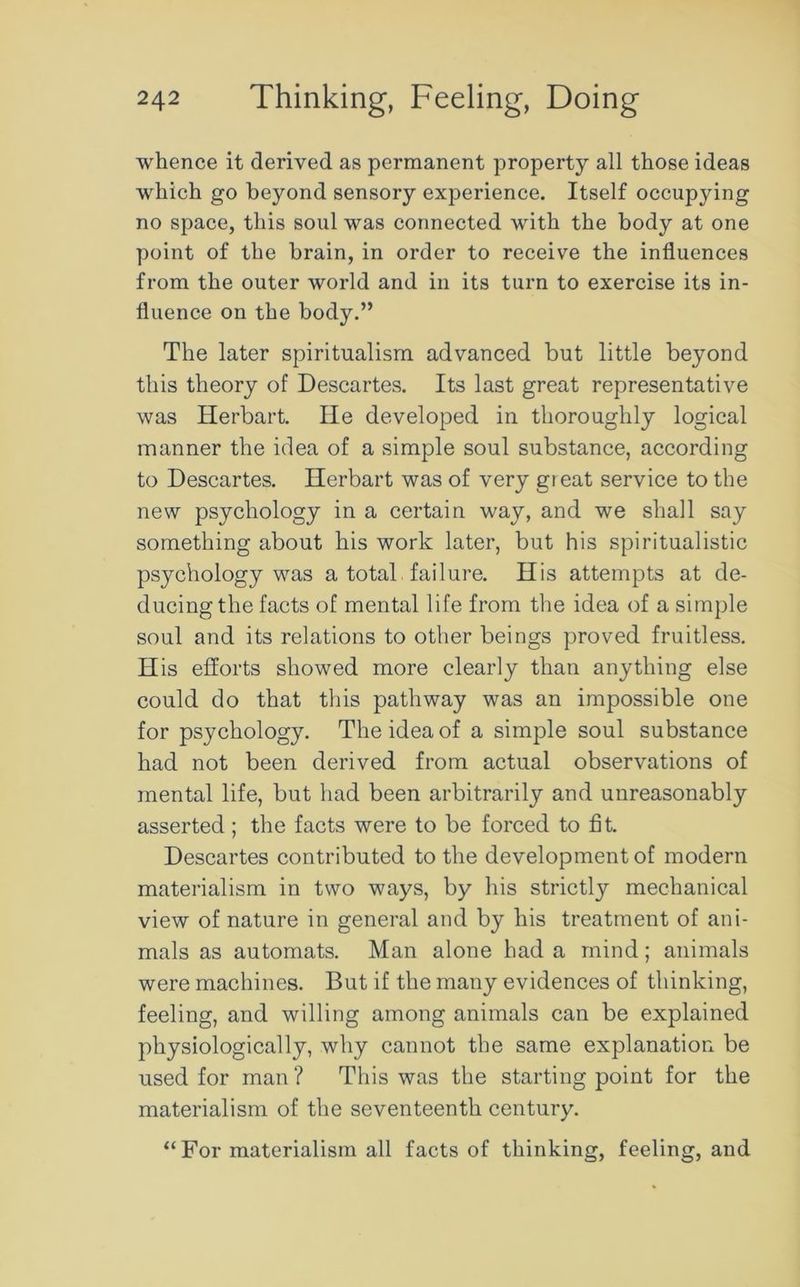 whence it derived as permanent property all those ideas which go beyond sensory experience. Itself occupying no space, this soul was connected with the body at one point of the brain, in order to receive the influences from the outer world and in its turn to exercise its in- fluence on the body.” The later spiritualism advanced but little beyond this theory of Descartes. Its last great representative was Herbart. He developed in thoroughly logical manner the idea of a simple soul substance, according to Descartes. Herbart was of very great service to the new psychology in a certain way, and we shall say something about his work later, but his spiritualistic psychology was a total failure. His attempts at de- ducing the facts of mental life from the idea of a simple soul and its relations to other beings proved fruitless. His efforts showed more clearly than anything else could do that this pathway was an impossible one for psychology. The idea of a simple soul substance had not been derived from actual observations of mental life, but had been arbitrarily and unreasonably asserted; the facts were to be forced to fit. Descartes contributed to the development of modern materialism in two ways, by his strictly mechanical view of nature in general and by his treatment of ani- mals as automats. Man alone had a mind; animals were machines. But if the many evidences of thinking, feeling, and willing among animals can be explained physiologically, why cannot the same explanation be used for man ? This was the starting point for the materialism of the seventeenth century. “ For materialism all facts of thinking, feeling, and