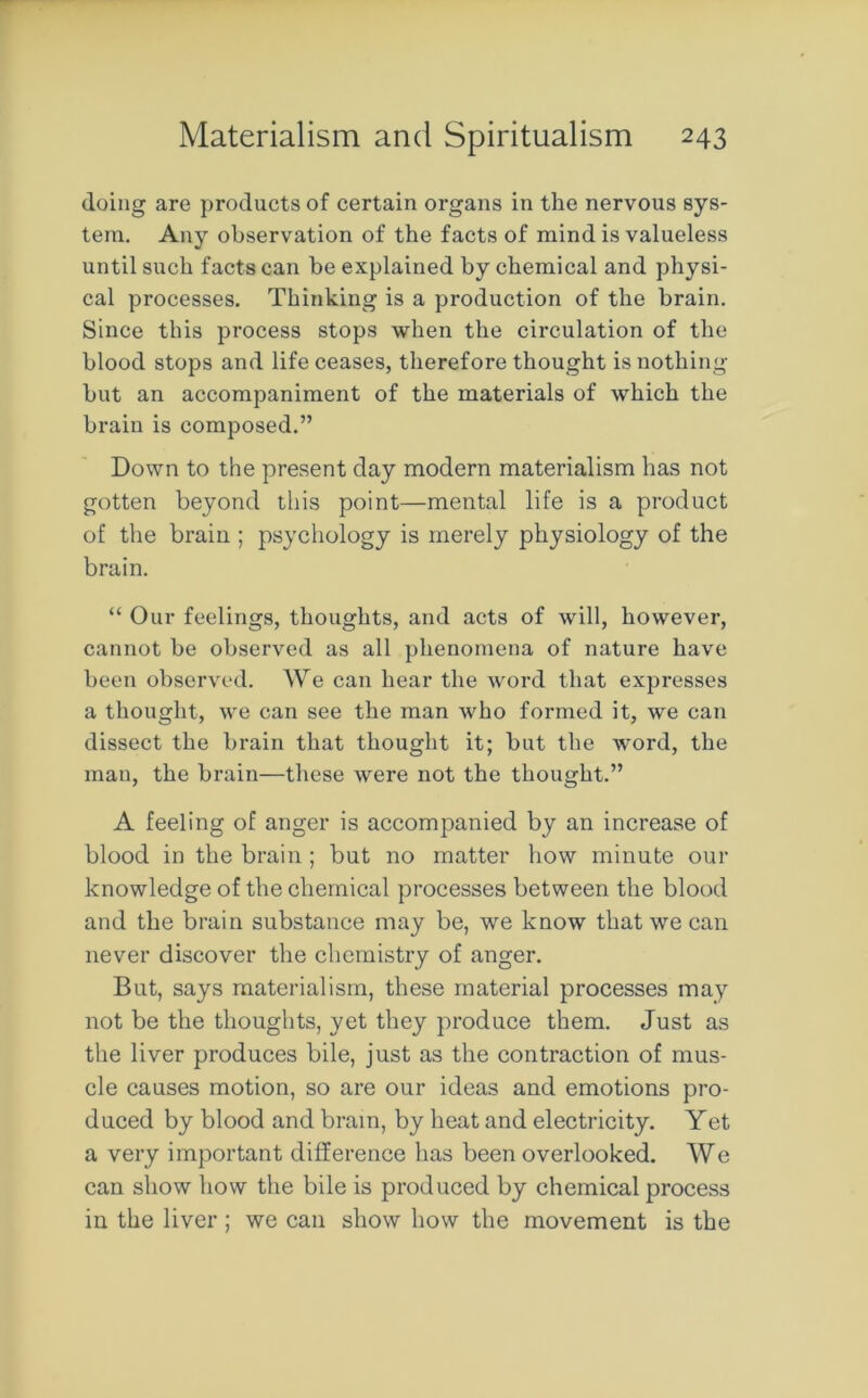 doing are products of certain organs in the nervous sys- tem. Any observation of the facts of mind is valueless until such facts can be explained by chemical and physi- cal processes. Thinking is a production of the brain. Since this process stops when the circulation of the blood stops and life ceases, therefore thought is nothing but an accompaniment of the materials of which the brain is composed.” Down to the present day modern materialism has not gotten beyond this point—mental life is a product of the brain ; psychology is merely physiology of the brain. “ Our feelings, thoughts, and acts of will, however, cannot be observed as all phenomena of nature have been observed. We can hear the word that expresses a thought, we can see the man who formed it, we can dissect the brain that thought it; but the word, the man, the brain—these were not the thought.” A feeling of anger is accompanied by an increase of blood in the brain ; but no matter how minute our knowledge of the chemical processes between the blood and the brain substance may be, we know that we can never discover the chemistry of anger. But, says materialism, these material processes may not be the thoughts, yet they produce them. Just as the liver produces bile, just as the contraction of mus- cle causes motion, so are our ideas and emotions pro- duced by blood and brain, by heat and electricity. Yet a very important difference has been overlooked. We can show how the bile is produced by chemical process in the liver; we can show how the movement is the