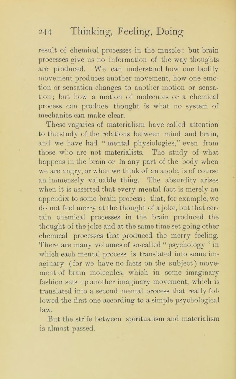 result of chemical processes in the muscle; but brain processes give us no information of the way thoughts are produced. We can understand how one bodily movement produces another movement, how one emo- tion or sensation changes to another motion or sensa- tion ; but how a motion of molecules or a chemical process can produce thought is what no system of mechanics can make clear. These vagaries of materialism have called attention to the study of the relations between mind and brain, and we have had “mental physiologies,” even from those who are not materialists. The study of what happens in the brain or in any part of the body when we are angry, or when we think of an apple, is of course an immensely valuable thing. The absurdity arises when it is asserted that every mental fact is merely an appendix to some brain process ; that, for example, we do not feel merry at the thought of a joke, but that cer- tain chemical processes in the brain produced the thought of the joke and at the same time set going other chemical processes that produced the merry feeling. There are many volumes of so-called “ psychology ” in which each mental process is translated into some im- aginary (for we have no facts on the subject) move- ment of brain molecules, which in some imaginary fashion sets up another imaginary movement, which is translated into a second mental process that really fol- lowed the first one according to a simple psychological law. But the strife between spiritualism and materialism is almost passed.