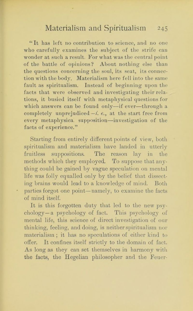 “It lias left no contribution to science, and no one who carefully examines the subject of the strife can wonder at such a result. For what was the central point of the battle of opinions? About nothing else than the questions concerning the soul, its seat, its connec- tion with the body. Materialism here fell into the same fault as spiritualism. Instead of beginning upon the facts that were observed and investigating their rela- tions, it busied itself with metaphysical questions for which answers can be found only—if ever—through a completely unprejudiced—/, e., at the start free from every metaphysica. supposition—investigation of the facts of experience.” Starting from entirely different points of view, both spiritualism and materialism have landed in utterly fruitless suppositions. The reason lay in the methods which they employed. To suppose that any- thing could be gained by vague speculation on mental life was folly equalled only by the belief that dissect- ing brains would lead to a knowledge of mind. Both parties forgot one point—namely, to examine the facts of mind itself. It is this forgotten duty that led to the new psy- chology—a psychology of fact. This psychology of mental life, this science of direct investigation of our thinking, feeling, and doing, is neither spiritualism nor materialism ; it has no speculations of either kind to offer. It confines itself strictly to the domain of fact. As long as they can set themselves in harmony with the facts, the Hegelian philosopher and the Feuer-