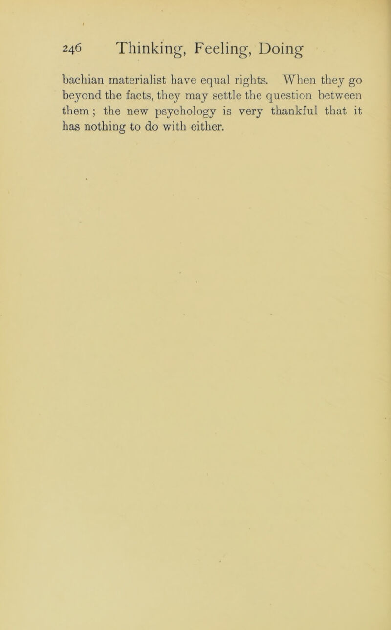 bachian materialist have equal rights. When they go beyond the facts, they may settle the question between them ; the new psychology is very thankful that it has nothing to do with either.