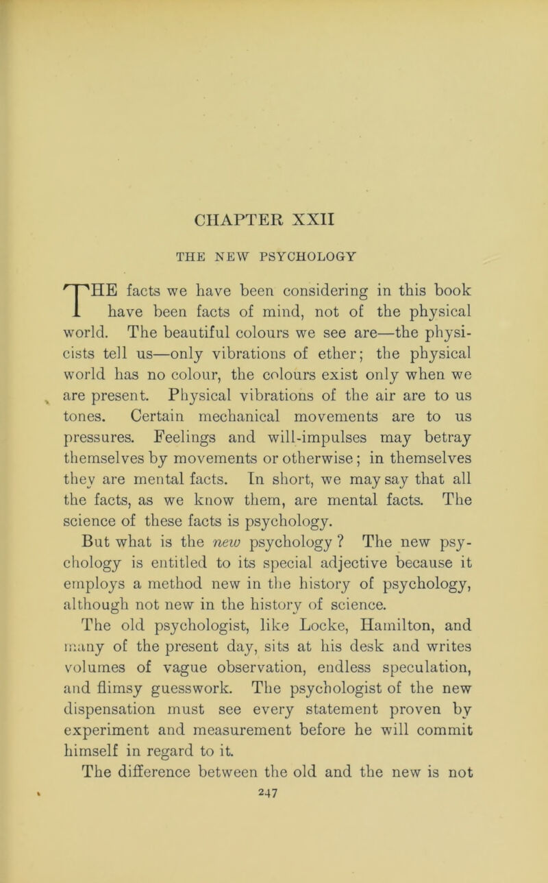 CHAPTER XXII THE NEW PSYCHOLOGY HE facts we have been considering in this book have been facts of mind, not of the physical world. The beautiful colours we see are—the physi- cists tell us—only vibrations of ether; the physical world has no colour, the colours exist only when we % are present. Physical vibrations of the air are to us tones. Certain mechanical movements are to us pressures. Feelings and will-impulses may betray themselves by movements or otherwise; in themselves they are mental facts. In short, we may say that all the facts, as we know them, are mental facts. The science of these facts is psychology. But what is the new psychology ? The new psy- chology is entitled to its special adjective because it employs a method new in the history of psychology, although not new in the history of science. The old psychologist, like Locke, Hamilton, and many of the present day, sits at his desk and writes volumes of vague observation, endless speculation, and flimsy guesswork. The psychologist of the new dispensation must see every statement proven by experiment and measurement before he will commit himself in regard to it. The difference between the old and the new is not
